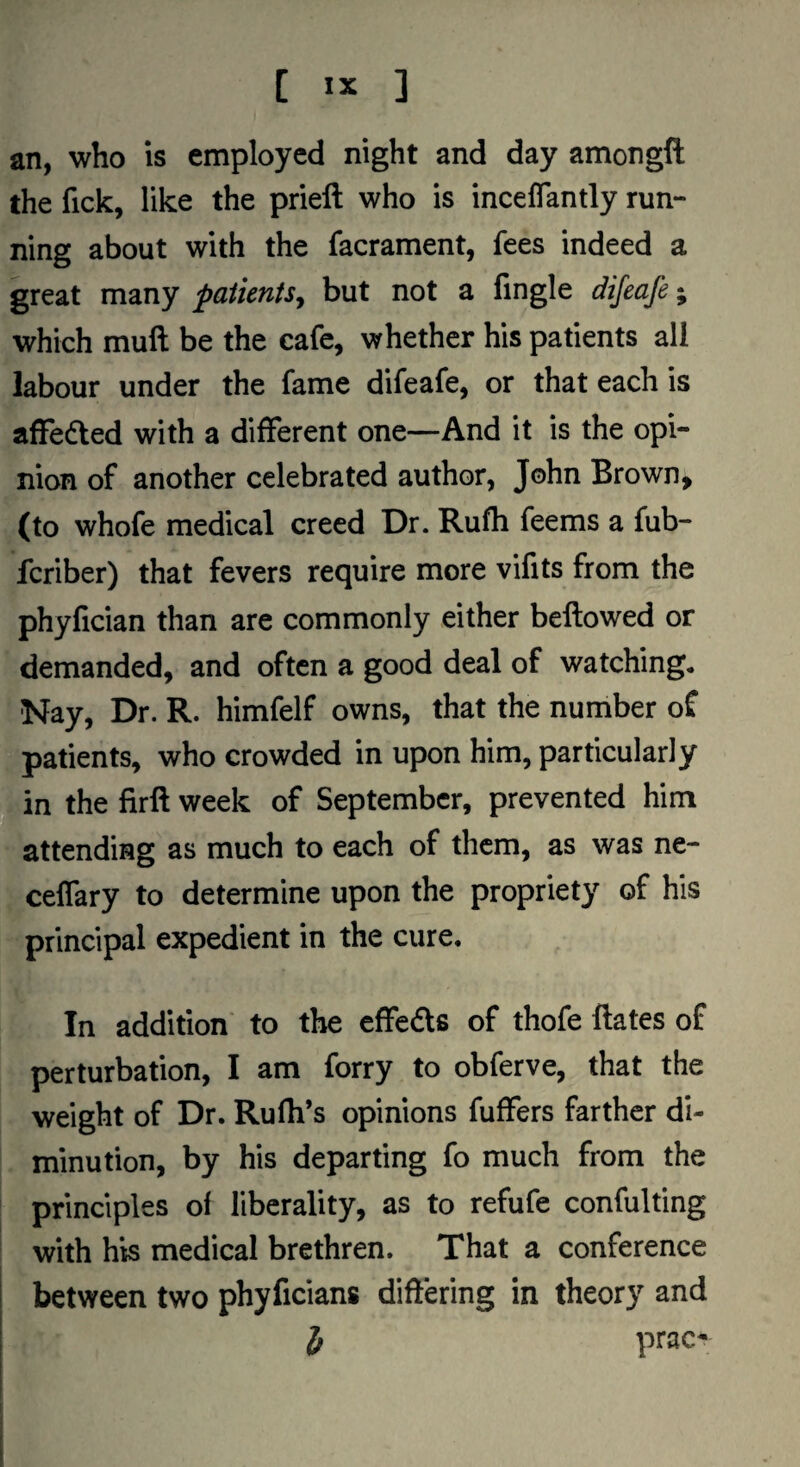 an, who is employed night and day amongfl: the fick, like the prieft who is inceffantly run¬ ning about with the facrament, fees indeed a great many patients^ but not a fingle dijeafe; which mull be the cafe, whether his patients all labour under the fame difeafe, or that each is affected with a different one—And it is the opi¬ nion of another celebrated author, John Brown, (to whofe medical creed Dr. Rufli feems a fub- fcriber) that fevers require more vifits from the phyfician than are commonly either bellowed or demanded, and often a good deal of watching. Nay, Dr. R. himfelf owns, that the number of patients, who crowded in upon him, particularly , in the firll week of September, prevented him attending as much to each of them, as was ne- celTary to determine upon the propriety of his principal expedient in the cure. In addition' to the effects of thofe Hates of perturbation, I am forry to obferve, that the weight of Dr. Rufli’s opinions fuffers farther di¬ minution, by his departing fo much from the . principles of liberality, as to refufe confulfmg with his medical brethren. That a conference between two phyficians differing in theory and i prac-