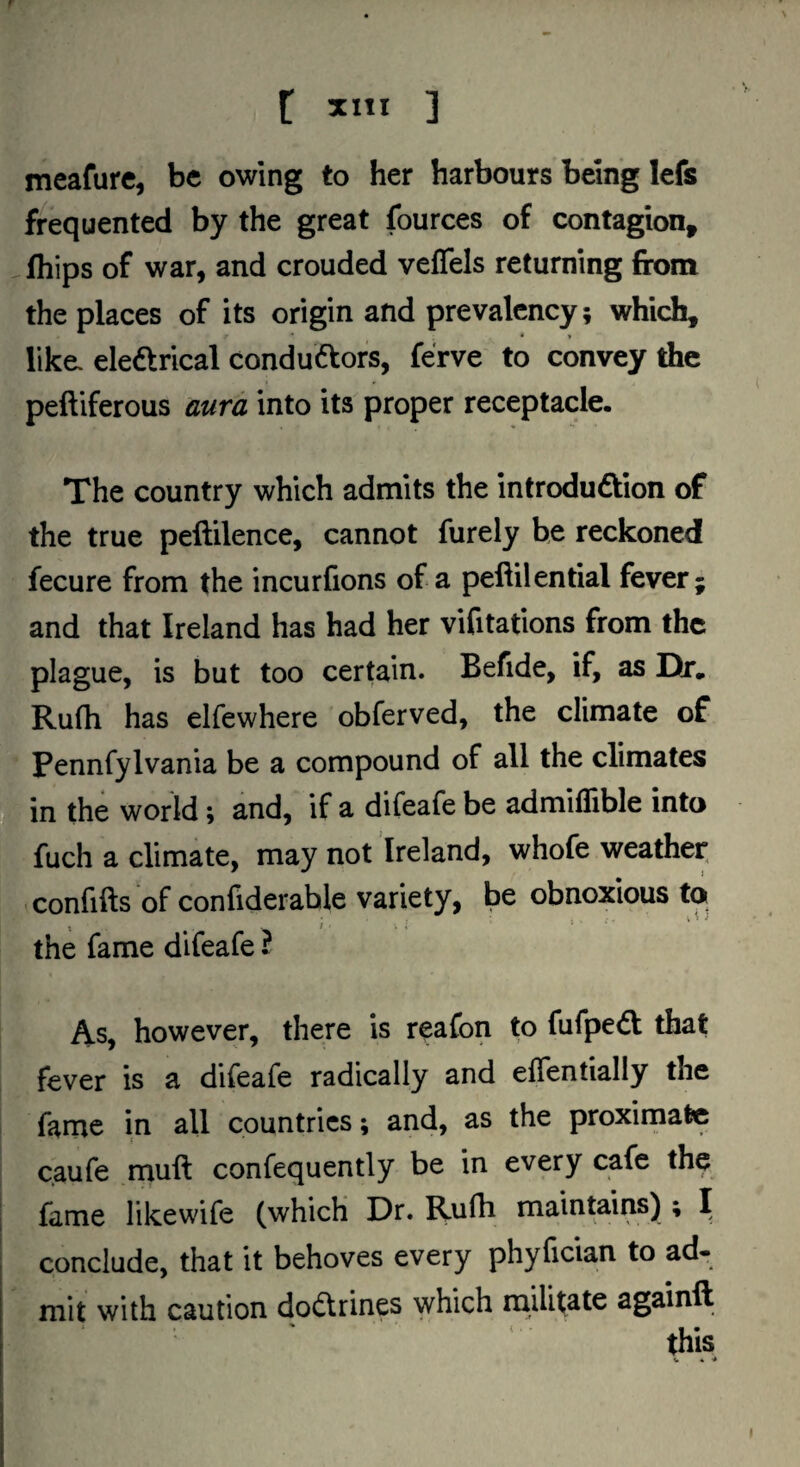 meafurc, be owing to her harbours being lefs frequented by the great fources of contagion, fhips of war, and crouded veflels returning from the places of its origin and prevalency; which, like, eledtrical condudfors, ferve to convey the peftiferous aura into its proper receptacle. The country which admits the introdudtion of the true peftilence, cannot furely he reckoned fecure from the incurfions of a peftilential fever; and that Ireland has had her vifitations from the plague, is but too certain. Befide, if, as Dr. Rufh has elfewhere obferved, the climate of f Pennfylvania be a compound of all the climates I in the world; and,' if a difeafe be admiflible into fuch a climate, may not Ireland, whofe weather, , ,^;Confifts of confiderahle variety, be obnoxious to > the fame difeafe J As, however, there is reafon to fufpedt that fever is a difeafe radically and effentially the fame in all countries; and, as the proxirnafcc caufe muft confequently be in every cafe the f fame likewile (which Dr. Ku(h maintains) ; I I , conclude, that it behoves every phyfician to ad- f mit with caution dodtrines which militate againft this • f. V . I