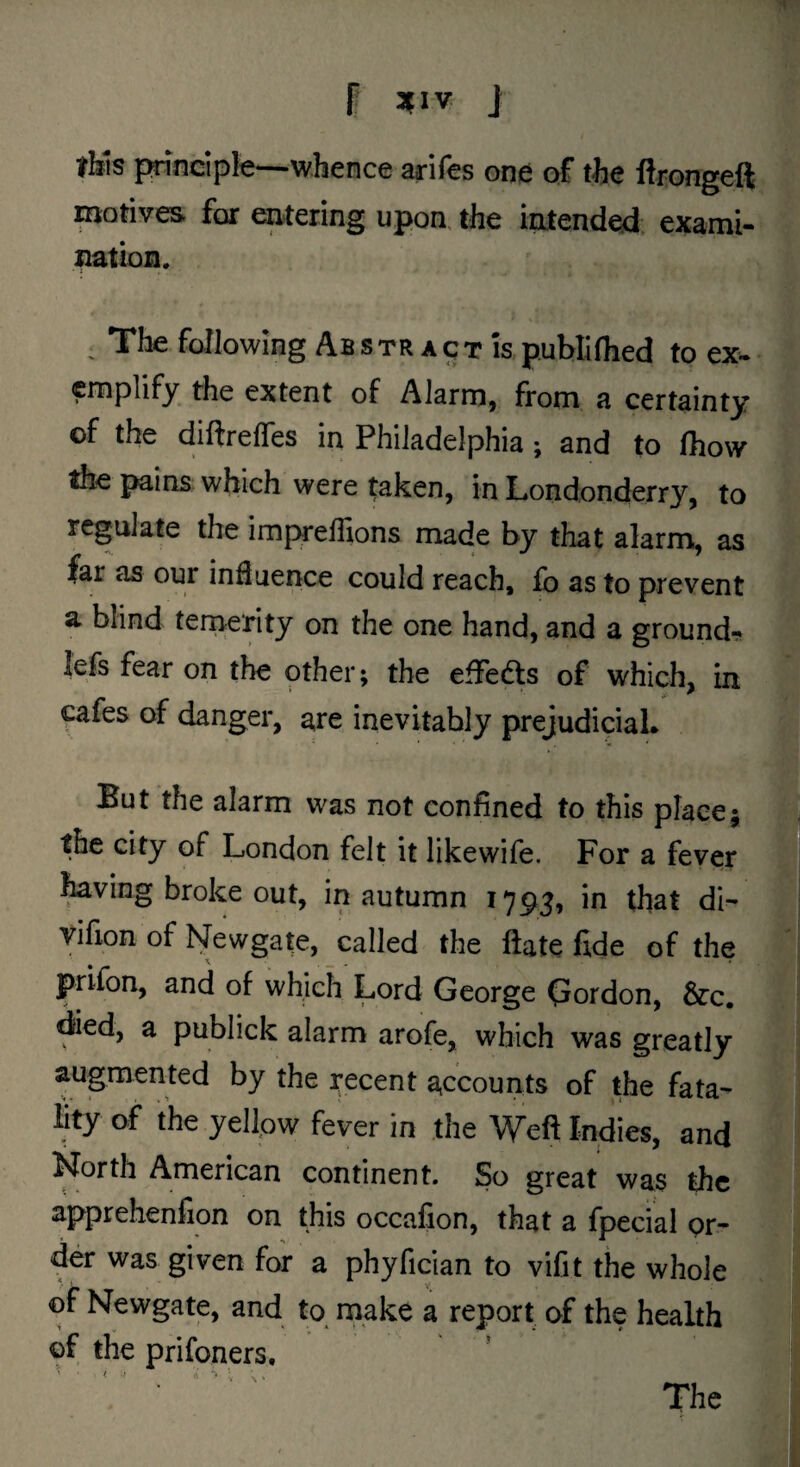 I* :{IV J tMs principle—whence arifes one of the ftrongeft mohves for entering upon, the intended exami- nation. ^ The fallowing Ab s tr a q t Is publiflied to ex^ cmplify the extent of Alarm, from a certainty of the diftrefles in Philadelphia; and to fhow the pains which were taken, in Londonderry, to regulate the impreffions made by that alarm, as far as our influence could reach, fo as to prevent a blind temerity on the one hand, and a grounds lefs fear on the other; the effedls of which, in ^afes of danger, are inevitably prejudiciaL But the alarm was not confined to this place; the city of London felt it likewife. For a fever ^ving broke out, in autumn 1793, in that di- vifion of blewgate, called the ftate fide of the prifon, and of which Lord George Gordon, &:c, died, a publick alarm arofe, which was greatly augmented by the recent accounts of the fata¬ lity of the yellow fever in the Weft Indies, and North American continent. So great was the apprehenfion on this occafion, that a fpecial pr- der was given for a phyfician to vifit the whole of Newgate, and to^ make a report of the health of the prifoners. ' / ' s The