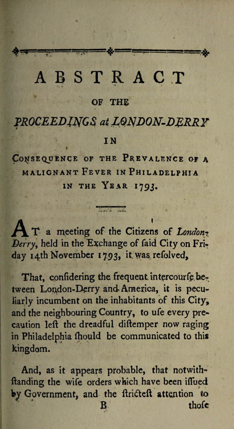 OF Tm ^ PROCEEDmCS ai ZmDON^DERRF IN I Co^fSEQUENCE OF THE PREVALENCE OF A MALIGNANT Fever in Philadelphia IN THE Year 179J. Derry^ held in the Exchange of faid City on Fri¬ day 14th November 1793, it wa§ rcfolvcd. That, cpnfidering the frequent inti^rcourft.be¬ tween Loi^don-Derry and America, it is pecu¬ liarly incumbent on the inhabitants of this City, and the neighbouring Country, to ufe every pre- i caution left the dreadful diftemper now raging I in Philadelphia (hquld be communicated to this I Kingdom. And, as it appears probable, that notwith- ftanding the wife orders which have been iflued ! bv Government, and the ftrifteft attention to I ' B thofe -1^
