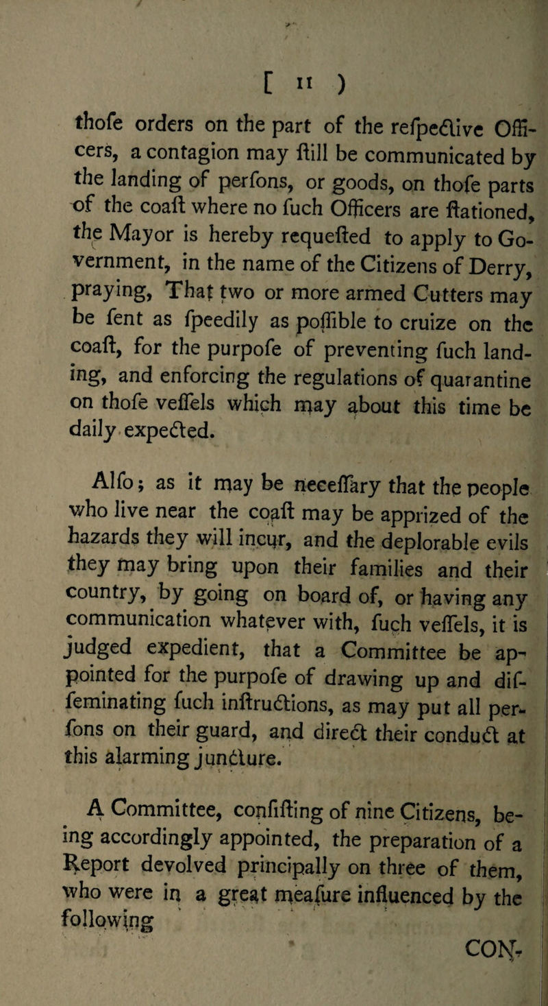 thofe orders on the part of the rerpedive OfH- cers, a contagion may ftill be communicated by the landing of perfons, or goods, on thofe parts of the coaft where no fuch Officers are Rationed, the Mayor is hereby rcquefted to apply to Go¬ vernment, in the name of the Citizens of Derry, praying. That two or more armed Cutters may be fent as fpeedily as poffible to cruize on the coaft, for the purpofe of preventing fuch land- ing, and enforcing the regulations of quarantine on thofe vefTels which naay about this time be daily, expeded. Alfo; as it rnay be neceflary that the people who live near the cqaft may be apprized of the hazards they will inci|r, and the deplorable evils they may bring upon their families and their country, by going on board of, or having any communication whatever with, fuch veflels, it is ^ judged expedient, that a Committee be ap^ pointed for the purpofe of drawing up and dif- feminating fuch inftrudions, as may put all per¬ fons on their guard, and dired their condud at this alarming j undure. A Committee, copfifting of nine Citizens, be¬ ing accordingly appointed, the preparation of a Report devolved principally on three of them, who were in a great nieafure influenced by the following CON.