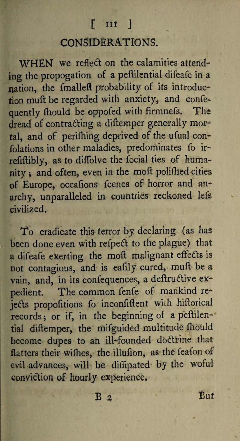 CONSIDERATIONS. WHEN we reflect on the calamities attend¬ ing the propogation of a peftilential difeafe in a nation, the fmalleft probability of its introduc¬ tion mull be regarded with anxiety, and confe- quently Ihould be oppofed with firmnefs. The dread of contradting a diftemper generally mor¬ tal, and of perifliing deprived of the ufual con- folations in other maladies, predorninates fo ir^ refiftibly, as to diffolve the focial ties of huma¬ nity ; and often, even in the moft polifhed cities of Europe, occafions fcenes of horror and an¬ archy, unparalleled in countries reckoned lefs civilized. To eradicate this terror by declaring (as has be-en done even with refpedt to the plague) that a difeafe exerting the moft malignant efFedls is not contagious, and- is eafily cured,- muft be a vain, and, in its confequences, a deftrudtive ex¬ pedient. The common fenfe of mankind re- jedts propofitions fo ■ inconfiftent wiih hiftorical records; or if, in the beginning of a peftilen¬ tial diftemper, the mifguided multitude fhould become dupes to an ill-founded dbdlrine that flatters their wifhes, the illufion, as-the feafon of evil advances, will be diflipated* by the wofui Gonvidlion of- hourly experience. B 2 But