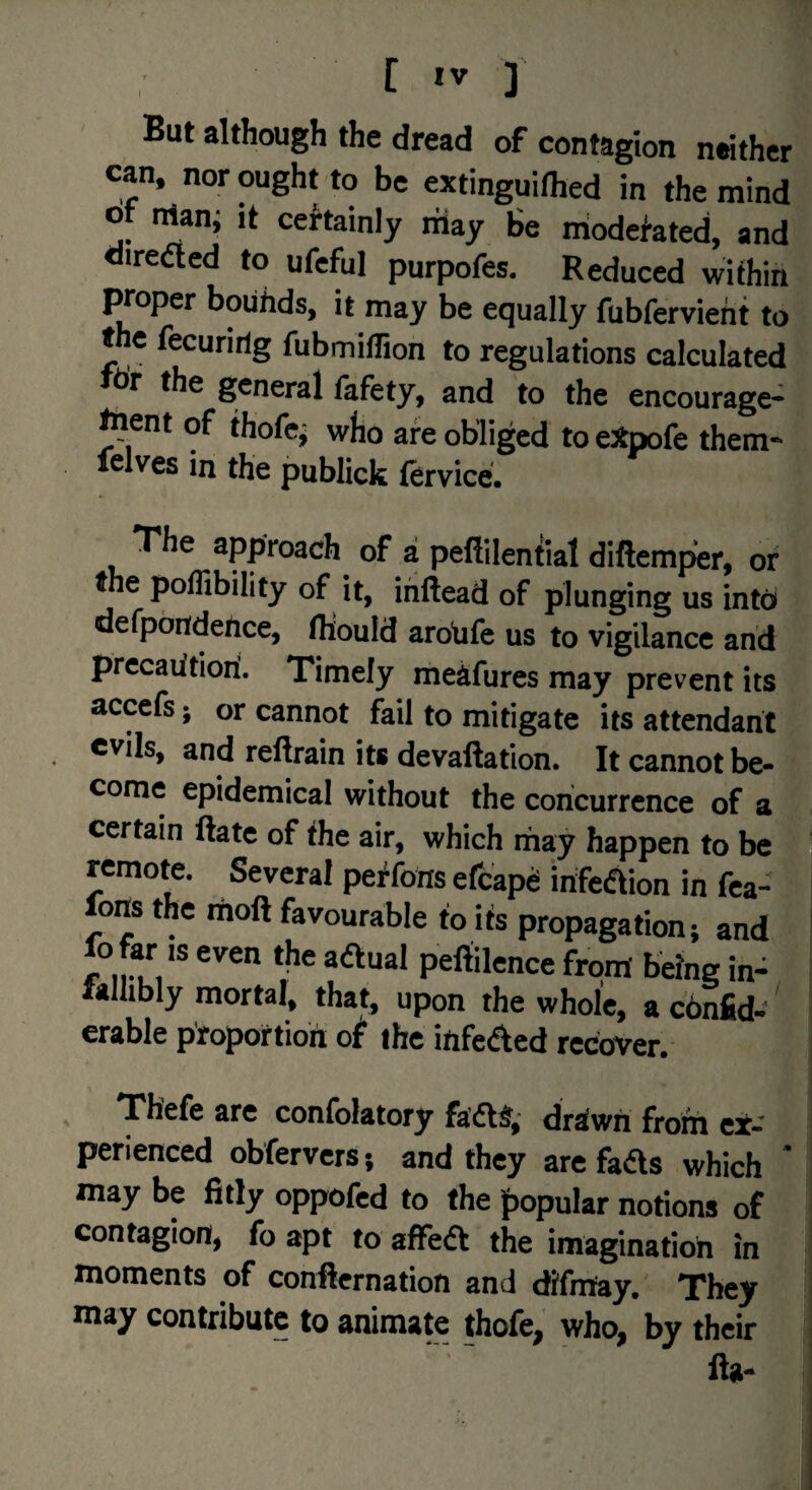 [ ] But although the dread of contagion neither can. nor ought to be extinguifhed in the mind ot man; it certainly riiay Be modefated, and oiredted to ufcful purpofes. Reduced within I^oper boiihds, it may be equally fubfervieht to t c fecuririg fubmiflion to regulations calculated dr the general lafety, and to the encourage* ^ent of thofc^ who are obliged to eJtpofe them- felves in the publick fervice. The approach of a pefiilential diftemper, or the poflibility of it, ihftead of plunging us intd defpondehce, fltould arohfe us to vigilance and precaiitiori. Timely meafures may prevent its accefs; or cannot fail to mitigate its attendant evils, and reflrain its devaftation. It cannot be¬ come epidemical without the concurrence of a certain ftatc of the air, which may happen to be remote. Several peffons efcapd infeaion in fca- forts the rtioft favourable to Us propagation; and fo far IS even the adtual peftilence from being in- Mllibly mortal, that, upon the whole, a ebnfid- erable proportion ot the infeded recover. ( Thefe are confolatory fadt^,- driv/ti from ex¬ perienced obfervers; and they are fads which ' may be fitly oppofed to the popular notions of i contagion, fo apt to affed the imagination in ^ moments of conflernation and difmay. They may contribute to animate thofe, who, by their fta-