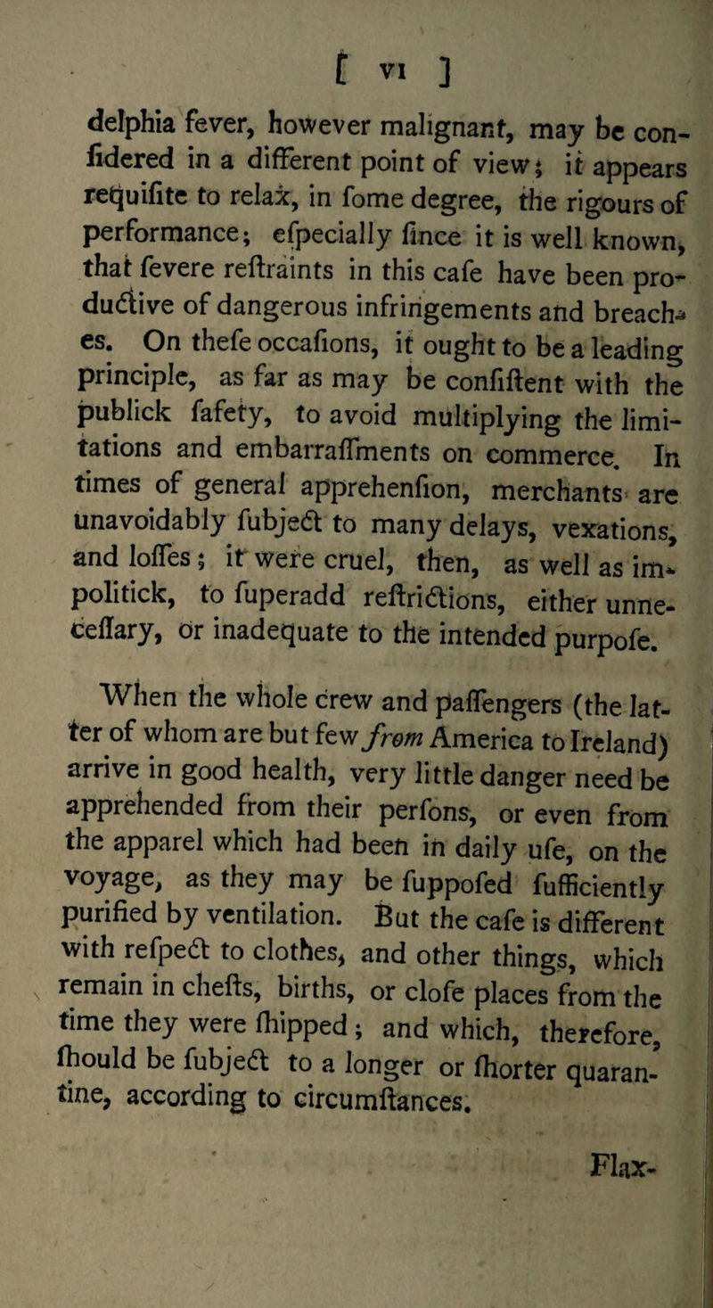 delphia fever, however malignant, may be con- fidered in a different point of view} it appears retjuifite to relax, in fome degree, the rigours of performance; efpecially fince it is well known, that fevere relfraints in this cafe have been pro* dudiive of dangerous infringements and breach^ cs. On thefe occafions, it ought to be a leading principle, as far as may be confiftent with the publick fafety, to avoid multiplying the limi¬ tations and embarraffments on commerce In times of general apprehenfion, merchants* arc unavoidably fubjed to many delays, vexations, and Ioffes; it were cruel, then, as well as im* politick, tofuperadd reftriaions, either unne- ceflary. Or inadequate to the intended purpofe. When the whole crew and palfengers (the lat¬ ter of whom are bu t fe w/re« America to Ireland) ‘ arrive in good health, very little danger need be apprehended from their perfons, or even from ' the apparel which had been in daily ufe, on the voyage, as they may be fuppofed fufficiently purified by ventilation. But the cafe is different with refpea to clothes, and other things, which remain in chelfs, births, or clofe places from the time they were fbipped; and which, therefore, fhould be fubjea to a longer or fhorter quaran¬ tine, according to circumftances; Flax- i
