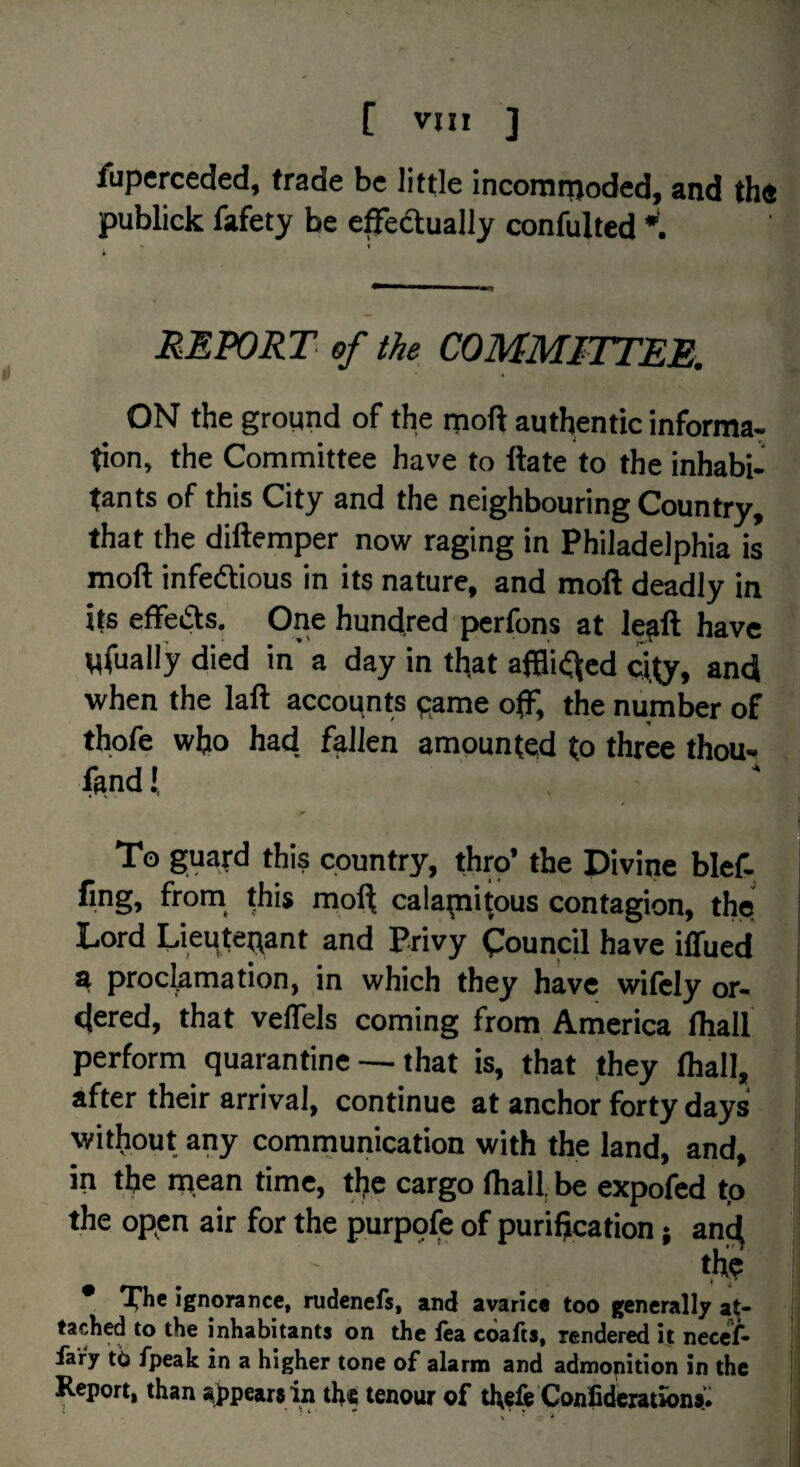 fuperceded, trade be little incommoded, and th« publick fafety be e^ectually confulted f REPORT of the, COMMFTTEE. ON the groqnd of the moft authentic informa^ tion, the Committee have to ftate to the inhabi- tants of this City and the neighbouring Country, that the diftemper now raging in Philadelphia is moft infeftious in its nature, and moft deadly in its effeifls. One hundred perfons at le^ft have Wfually died in a day in that afBii^ed city, and when the laft accounts pame off, the number of thofe who had, fallen amounted to three thou- f^ndl, To guard this country, thro’ the Divine blef. fing, from_ this mol^ calapiitnus contagion, the Lord Lieutenant and Privy Council have iffued a proclamation, in which they have wifely or¬ dered, that veffels coming from America fliall perform quarantine — that is, that they fliall, after their arrival, continue at anchor forty days without any comrnunication with the land, and, in the mean time, the cargo fliall, be expofed tp the open air for the purpofe of purification; and the * ignorance, rudenefs, and avarice too generally at¬ tached to the inhabitants bn the fea ebafts, rendered it necet- iary tb fpeak in a higher tone of alarm and admopition in the Report, than appears in the tenour of the& Confideiations* V *