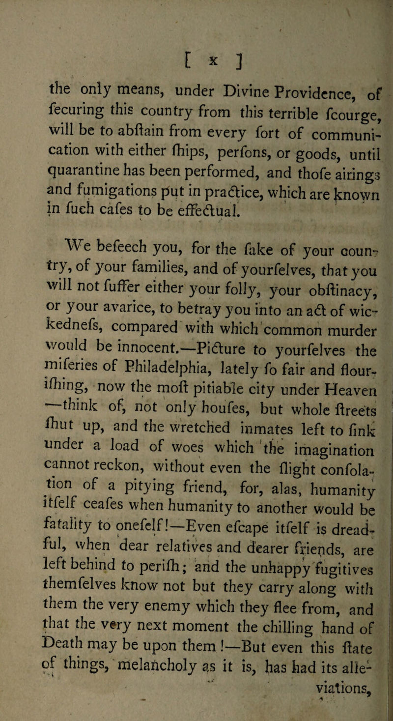 the only means, under Divine Providence, of fecuring this country from tliis terrible fcourge, will be to abftain from every fort of communi¬ cation with either (hips, perfons, or goods, until quarantine has been performed, and thofe airings and fumigations put in pradice, which are |cnown in fueh cafes to be effeftual. We befeech you, for the fake of your coun- of 3^our families, and of yourfelves, that you will not fufFer either your folly, your obftinacy, or your avarice, to betray you into an ad of wic- kednefs, compared with which common murder would be innocent,—Pidure to yourfelv’es the miferies of Philadelphia, lately fo fair and flour- ilhing, now the riioft pitiable city under Heaven —think of, not only houTes, but whole ftreets fhut up, and the wretched inmates left to fink under a load of woes which the imagination cannot reckon, without even the flight confola- tion of a pitying friend, for, alas, humanity itfelf ceafes when humanity to another would be fatality to onefclf!—Even efcape itfelf is dread¬ ful, when dear relatives and dearer friends, are left behind to perifli; arid the unhappy'fugitives themfelves know not but they carry along with them the very enemy which they flee from, and that the very next moment the chilling hand of Death may be upon them !—But even this flate of things,’melancholy as it is, has had its alle¬ viations.