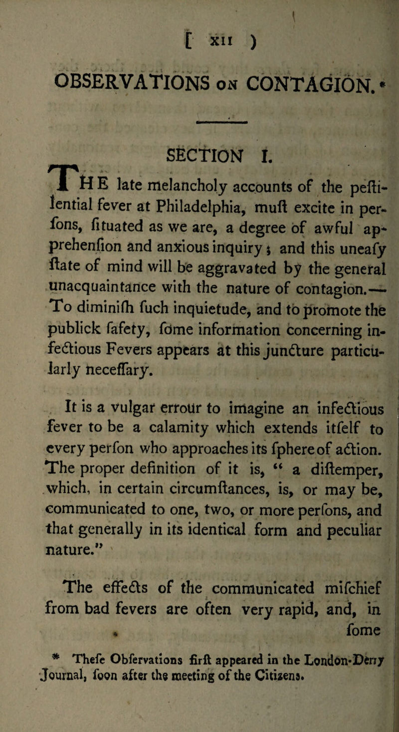 observations on contagion. • SECTION I. tt E late melancholy accounts of the pefti- lential fever at Philadelphia, muft excite in per- fons, fituated as we are, a degree of awfuTap* prehenfion and anxious inquiry i and this uncafy ftate of mind will be aggravated by the general unacquaintance with the nature of contagion.— To diminifh fuch inquietude, and to jsromote the publick fafety, fdme information concerning in- fedious Fevers appears at this jiindure particu¬ larly neceffary. It is a Vulgar erroUr to imagine an infedious fever to be a calamity which extends itfelf to every perfon who approaches its fphereof adion. The proper definition of it is, “ a diftemper, .which, in certain circumftances, is, or may be, communicated to one, two, or more perfons, and that generally in its identical form and peculiar nature.” ' The effeds of the communicated mifehief i . , from bad fevers are often very rapid, and, in fome * Thcfc Obfemtions firft appeared in the London*Din/ Journal, foon after the meeting of the Citbens.