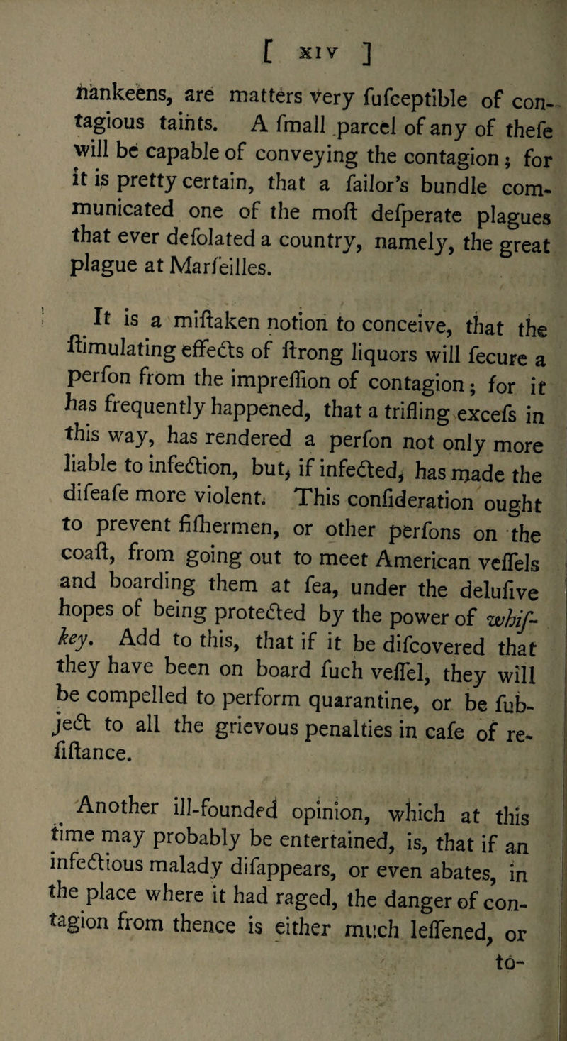 liankeens, are matters very fufceptible of con- tagious taints. A fmall .parcel of any of thefe will be capable of conveying the contagion; for it is pretty certain, that a failor’s bundle com¬ municated one of the moft defperate plagues that ever defolated a country, namely, the great plague at Marfeilles. It is a miftaken notion to conceive, that the ftimulating effects of ftrong liquors will fecurc a perfon from the impreflion of contagion; for it has frequently happened, that a trifling excefs in this way, has rendered a perfon not only more liable to infedlion, but, if infedted, has made the difeafe more violent. This conflderation ought to prevent fifhermen, or other perfons on the coaft, from going out to meet American velTels i and boarding them at fea, under the delufive j hopes of being proteded by the power of zefi//- ' Add to this, that if it be difeovered that they have been on board fuch veflel, they will be compelled to perform quarantine, or be fub- jed to all the grievous penalties in cafe of re- fiftance. Another ill-founded opinion, which at this time may probably be entertained, is, that if an mfedious malady difappears, or even abates, in the place where it had raged, the danger of con¬ tagion from thence is either much lelTened, or ' to-