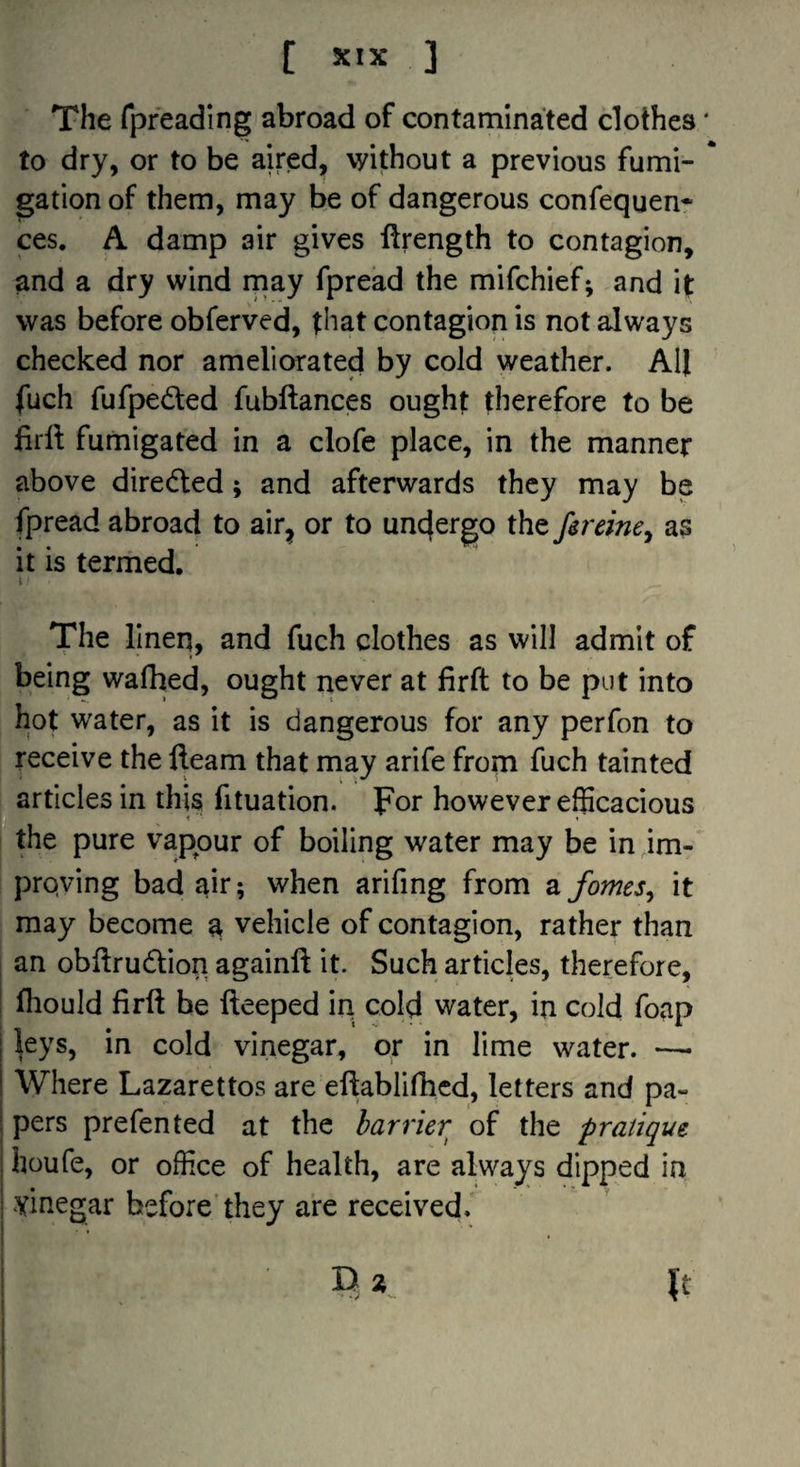 [ X'X ] The fpfeading abroad of contaminated clothes' to dry, or to be aired, without a previous fumi- * gation of them, may be of dangerous confequen* ces. A damp air gives ftrength to contagion, and a dry wind rnay fpread the mifchief; and \t was before obferved, that contagion is not always checked nor ameliorated by cold weather. All fuch fufpeded fubftances ought therefore to be firll fumigated in a clofe place, in the manner above diredled; and afterwards they may be fpread abroad to air^ or to undergo the fireine^ as it is termed. t The linen, and fuch clothes as will admit of being wafhed, ought never at firft to be put into hot water, as it is dangerous for any perfon to receive the fleam that may arife from fuch tainted articles in this fituation. Ipor however efficacious the pure vapour of boiling water may be in im-' proving bad air; when arifing from z fames^ it may become a vehicle of contagion, rather than 1 an obflrudtion againft it. Such articles, therefore, I fliould firft be fteeped iri cold water, in cold foap ^eys, in cold vinegar, or in lime water. —• Where Lazarettos are eftablifiicd, letters and pa- I pers prefen ted at the barrier of the pratique I houfe, or office of health, are always dipped in i vinegar before’they are received. i ‘ D a