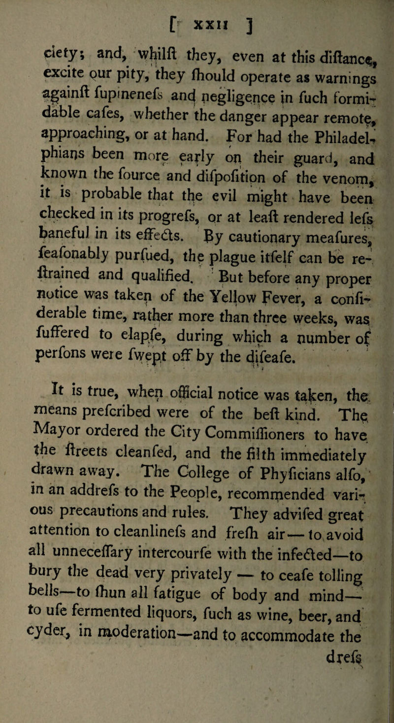 dety; and, whilfl they, even at this diftanc(?;, exdte Qur pity, they Ihould operate as warnings againft fupinenefs and negligence in fuch formi-^ dable cafes, whether the danger appear remot^, approaching, or at hand. For had the PhiladeU phiaqs been more early on their guard, and known the fource and difpofitipn of the venom, it is probable that the evil might have been checked in its progrefs, or at leaft rendered lefs baneful in its effedts. By cautionary meafures, ieafonably purfued, the plague itfelf can be re- ftrained and qualified. But before any proper notice was taken of the Yellow Fever, a confi*^ derable time, rather more than three weeks, waa fuffered to elapfe, during which a number of perfons were fwept ofFby the difeafe. ^ ■ i It is true, when official notice was taken, the. m means prefcribed were of the beft kind. The i* Mayor ordered the City Commillloners to have ® the ftreets cleanfed, and the filth immediately drawn away. The College of Phjficians alfo, in an addrefs to the People, recomiiiended varir ous precautions and rules. They advifed great attention to cleanlinefs and frefii air—to avoid all unneceffary intercourfe with the infeded—to bury the dead very privately — to ceafe tolling bells—to fhun all fatigue of body and mind—• to ufc fermented liquors, fuch as wine, beer, and cyder, in moderation—and to accommodate the dxefs » **