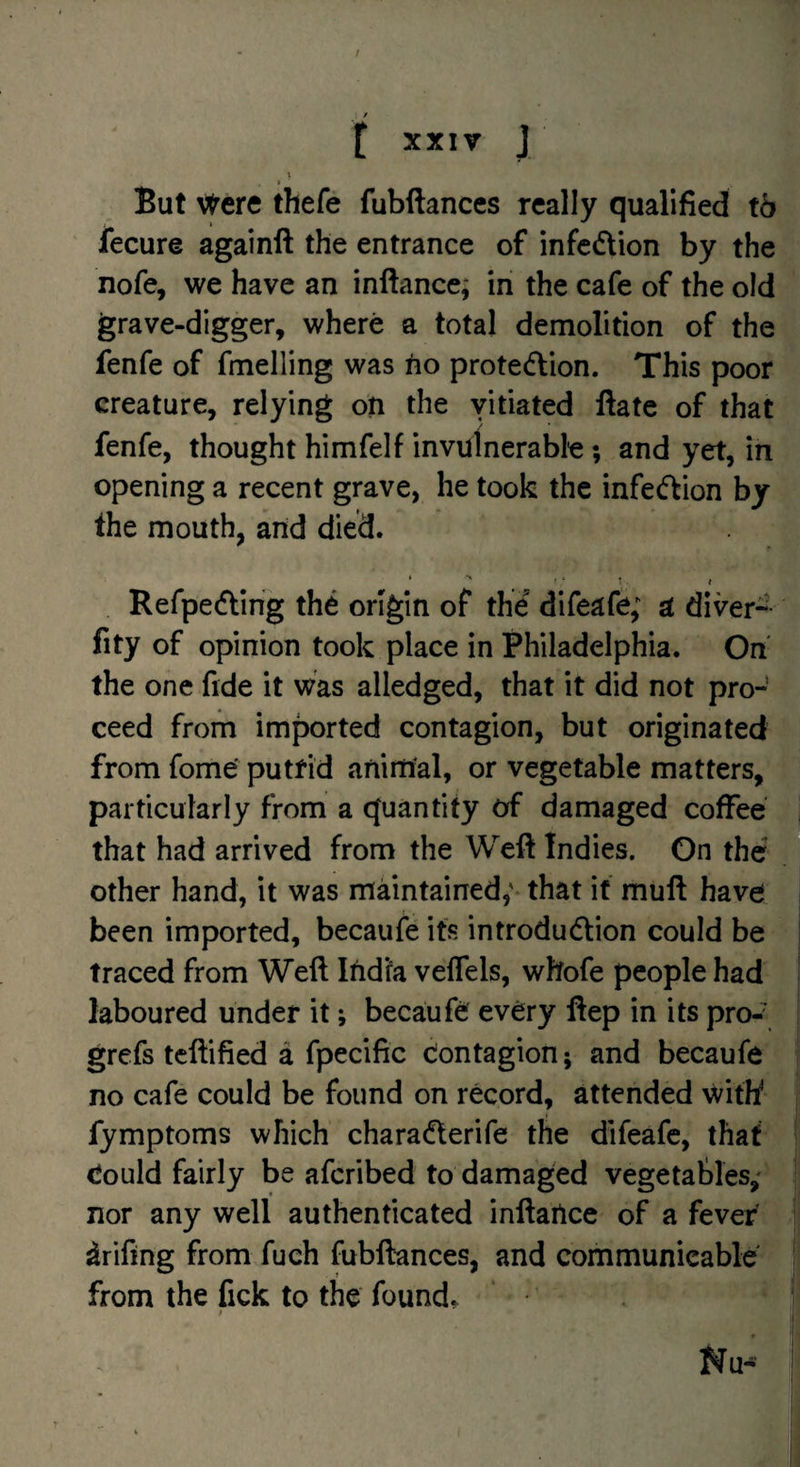 / / f XXIV J > But \<rere thefe fubftances really qualified tb fecure againft the entrance of infcdtion by the nofe, we have an inftance; in the cafe of the old grave-digger, where a total demolition of the fenfe of fmelling was tio prote(flion. This poor creature, relying on the vitiated ftate of that fenfe, thought himfelf invulnerable; and yet, in opening a recent grave, he took the infecftion by the mouth, and died. Refpedling the origin of the difeafe; a diver- fity of opinion took place in Philadelphia. On the one fide it was alledged, that it did not pro¬ ceed from imported contagion, but originated from fome' putrid animal, or vegetable matters, particularly from a quantity of damaged coffee that had arrived from the Weft Indies. On the ® other hand, it was maintained,' that if muft have been imported, becaufe its introduction could be traced from Weft Ifid'fa velTels, whofe people had laboured under it; becaufe every ftep in its pro-\ grefs tcftified a fpecific Contagion; and becaufe no cafe could be found on record, attended with' fymptoms which charaClerife the difeafe, that Could fairly be aferibed to damaged vegetables,^ nor any well authenticated inftatice of a fever drifing from fuch fubftances, and communicable from the fick to the found. ' I Nu- !