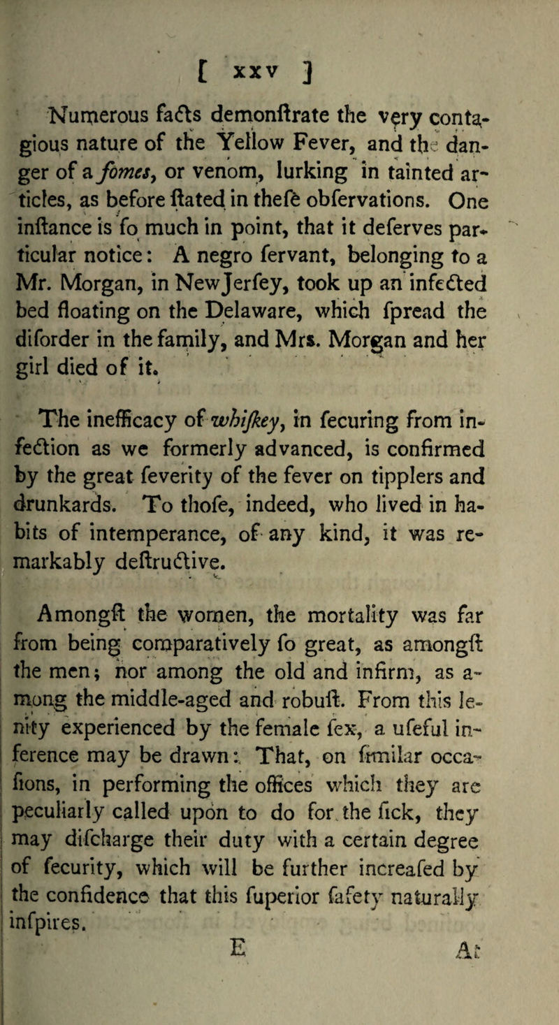 Numerous fafts demonflrate the v$ry cont2^- gious nature of the Yellow Fever, and the dan¬ ger of a fomeSy or venom, lurking in tainted ar¬ ticles, as before ftated in thefe obfervations. One ' » inftance is fo much in point, that it deferves par-^ ticular notice: A negro fervant, belonging to a Mr. Morgan, in Newjerfey, took up an infedfed bed floating on the Delaware, which fpread the diforder in thefarnily, and Mrs. Morgan and her girl died of it. The inefficacy oi whijkeyy in fecuring from in- fedlion as we formerly advanced, is confirmed by the great feverity of the fever on tipplers and drunkards. To thofe, indeed, who lived in ha¬ bits of intemperance, of any kind, it was re¬ markably deflrudive. Amongft the women, the mortality was far from being comparatively fo great, as amongft the men; nor among the old and infirm, as a- niang the middle-aged and robuft. From this le¬ nity experienced by the female fex, a ufeful in¬ ference may be drawn; That, on frmilar occa- fions, in performing the offices w^hich they arc peculiarly called upon to do for jhe Tick, they may difeharge their duty with a certain degree of fecurity, which will be further increafed by the confidence that this fuperior fafety naturally infplres. At E