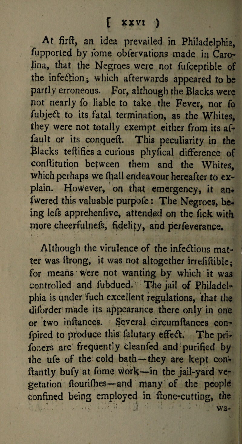 At firft, an idea prevailed in Philadelphia, fupporied by ibme obfcrvations made in Caro- jina, that the Negroes were not fufccptible of the infection; which afterwards appeared to be partly erroneous. For, although the Blacks were not nearly fo liable to take the Fever, nor fo fubjed to its fatal termination, as the Whites, they were not totally exempt either frorp its aF fault or its conqueft. This peculiarity in the flacks teftifies a curious phyfical difference of conftitution between them and the Whites, which perhaps we fliall endeavour hereafter to ex¬ plain. However, on that emergency, it an^ fwered this valuable purpofe: The Negroes, be¬ ing lefs apprehenfive, attended on the fick with more cheerfulnefs, fidelity, and perfeveranpe. Although the virulence of the infedious mat¬ ter was ftrong, it was not altogether irrefiftiblc; for means Were not wanting by which it was Controlled and fubdued.' The jail of Philadel¬ phia is under'fuch excellent regulations, that the diforder made its appearance there only in pne or two infiances. Several circumftances con- fpired to ptoduqe this' falutary effed. The pri- fooers are' frequently cleanfed and'purified by the ufe of the cold bath-*they are kept con- ftantly bufy at fome v^ork—^^in the jail-yard ve¬ getation flouriflies—and many of the people confined being employed in ftone-cutting, the