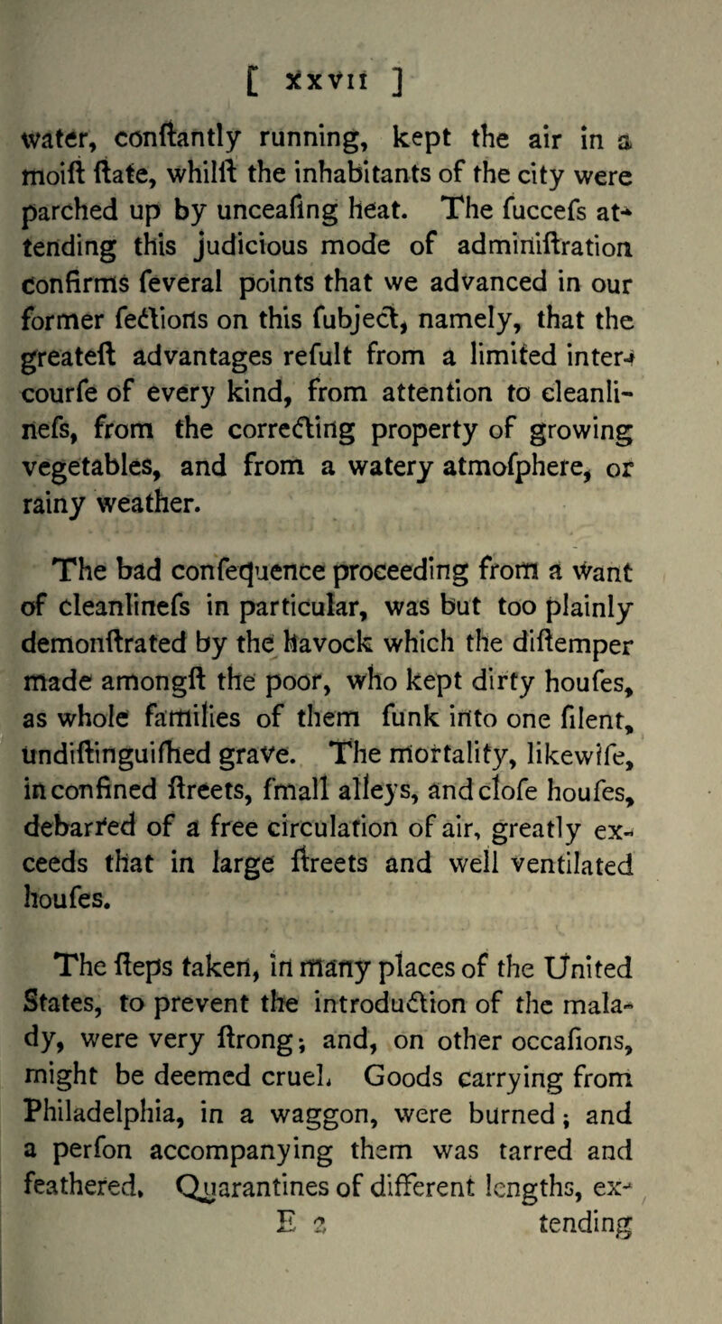 [ 3^XVli ] water, conftantly running, kept the air in a moili (iate, whilft the inhabitants of the city were parched up by unceaflng heat. The fuccefs at-^ tending this judicious mode of admirtiftration Confirms feveral points that we advanced in our former fedions on this fubjecl, namely, that the greateft advantages refult from a limited inters courfe of every kind, from attention to eleanli- nefs, from the correding property of growing vegetables, and from a watery atmofphere, or rainy weather. The bad confecjuence proceeding from a \^ant of cleanlinefs in particular, was but too plainly demonftrated by the havock which the diftemper made amongft the poor, who kept dirty houfes, as whole families of them funk into one filent, undiftinguifhed grave. The mortality, likewife, in confined fireets, fmall alleys, andclofe houfes, debari'ed of a free circulation of air, greatly ex¬ ceeds that in large ftreets and well ventilated houfes. The fleps taken, in many places of the iJnited States, to prevent the introdudion of the mala¬ dy, were very ftrong; and, on other occafions, might be deemed crueL Goods carrying from Philadelphia, in a waggon, were burned; and a perfon accompanying them was tarred and feathered. Quarantines of different lengths, ex-^ ^ E ^ tending