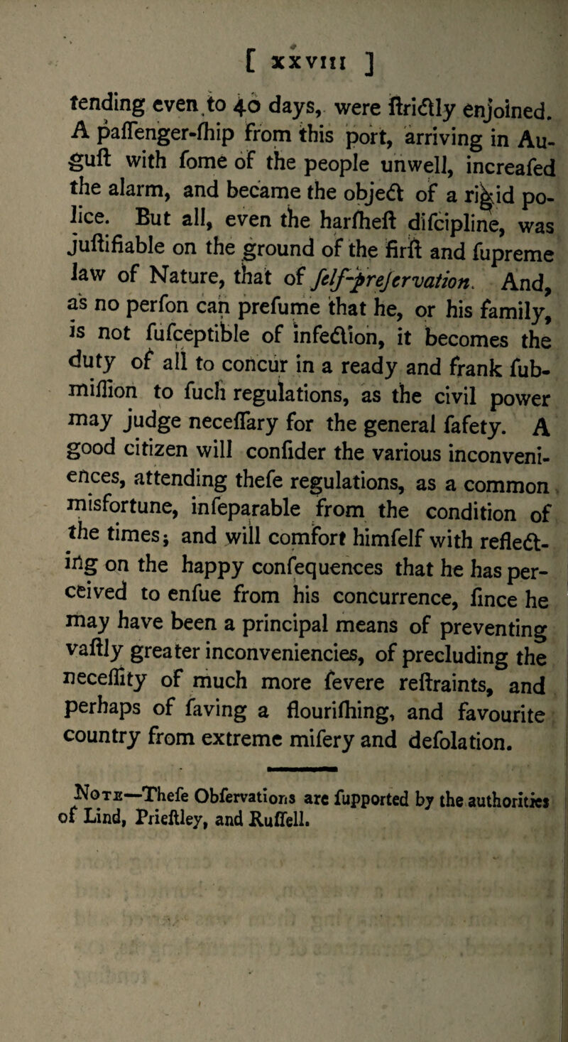 tending even to 46 days, were ftridly enjoined. A pafTenger-lhip from this poh, arriving in Au- guft with fome of the people unwelJ, increafed the alarm, and became the objea of a rikid po¬ lice. But all, even the harfheft difcipline, was juftifiable on the ground of the firft and fupreme law of Nature, that oi fdf-prejcrvaiion. And, as no perfon can prefume that he, or his family, is not fufceptihle of infedion, it becomes the duty of all to concur in a ready and frank fub- minion to fuch regulations, as the civil power may judge neceflary for the general fafety. A good citizen will confider the various inconveni¬ ences, attending thefe regulations, as a common misfortune, infeparable from the condition of the times; and will comfort himfelf with refled- iiig on the happy confequences that he has per¬ ceived to enfue from his concurrence, fince he may have been a principal means of preventing vaftjy greater inconveniencies, of precluding the necelEty of much more fevere reftraints, and perhaps of faving a flourifhing, and favourite country from extreme mifery and defolation. Kote—Thefe Obfervations arc fupported bj the authorities of Lind, Pfiellley, and Ruflfell.
