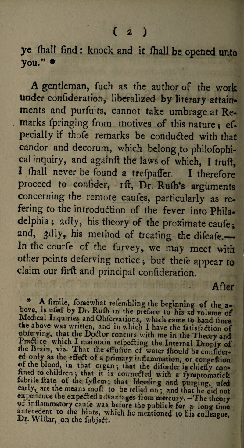 ye fliall find: knock and it (hall be opened unto you.” ♦ A gentleman, fuch as the author of the work Under confideration, liberalized by literary attain* ments and purfuits, Cannot take umbrage at Re¬ marks fpringing from motives of this nature; ef- pecially if thofc remarks be conduced with that candor and decorum, which belong to philofophi- cal inquiry, and againft the laws of which, I truft, I Ihall never be found a trefpaffen I therefore proceed to confider, ift, Dr. Rufh's arguments concerning the remote caufes, particularly as re* fering to the infrodudlion of the fever into Phila* delphia ; adly, his theory of the proximate caufe; and, 3dly, his method of treating the difeafe.—• In the courfe of the furvey^ we may meet with other points deferving notice; but thefe appear to claim our firft and principal confideration. After * A firoile, fomewhat refembllng the beginning of the_ a- pieface to his ad volume of j^edicai Incjuiries and Ohfervaiions, ^^ hich came to hand iinee the above was written, and In which I have the fatisfa<ftion of obi^ving, that the Doftor concurs with me in the Theory and Praaice which I maintain lefpeding the Internal Bropfy of the Brain, viz. That the effufion ol water Ihould be conlider- C the effea of a primary inHammation, or congeftion ot the blo()d, in that organ; that the diforder is chiefly con* ?L -1 conne(^ed with a fynoptomatick lebrile Itate of thefyflem; that bleeding and purging, uled early,^ are the means moll to be relied on j and that he did not experience the expetfled advantages from mercury. -The theory ot inflammatory caufe was before the publicb for a loijg time anteced^t to the hints, which he mentioned to his colleague, X)r. Wiftar,.on ihefubjctft. *