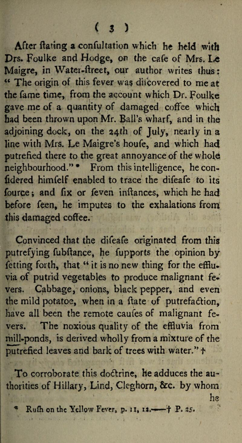 ( $ ) After ftattng a confultation which he held with Drs. Foulke and Hodge, on the cafe of Mrs. Maigre, in Watei-ftreet, our author writes thus: The origin of this fever was difeovered to me at the fame time, from the account which Dr. Foulke gave me of a quantity of damaged coffee which had been thrown upon Mr. Ball’s wharf, and in the adjoining dock, on the 24th of July, nearly in a line with Mrs. Le Maigre’s houfe, and vvhich had putrefied there to the great annoyance of the whole neighbourhood.” * From this intelligence, he con- lidered himfelf enabled to trace the difeafe to its fource; and fix or feveii infianccs, which he had before feen, he imputes to the exhalations frorri this damaged coffee. Convinced that the difeafe originated from this putrefying fubftance, he fupports the opinion by fetting forth, that “ it is no new thing for the efflu¬ via of putrid vegetables to produce malignant fe¬ vers. Cabbage^ onions, black pepper, and even the mild potatoe, when in a ftate of putrefadtion, have all been the remote caufes of malignant fe¬ vers. The noxious quality of the effluvia from’ mill-ponds, is derived wholly from a mixture of the putrefied leaves and bark of trees with water.” t To corroborate this dodlrine, he adduces the au¬ thorities of Hillary, Lind, Clcghorn, fire, by whom he * Rufli on the Yellow Fever, p. ii, x*.——f P. 25. •V