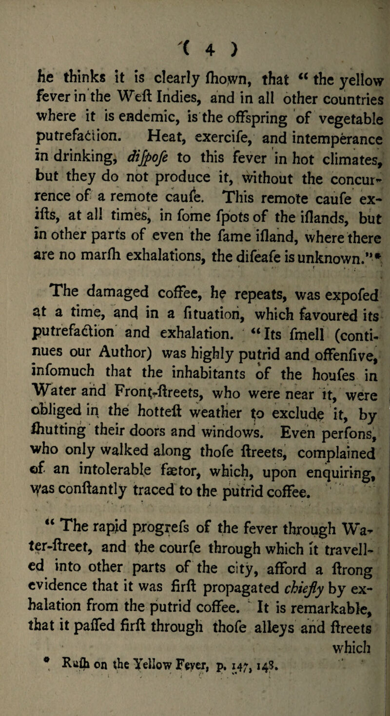 fie thinks it is clearly fliojvn, that “ the yellow fever in the Weft Indies, and in all other countries where it is endemic, is the offspring of vegetable putrefatiion. Heat, exercife, and intemperance in drinking, dijpofe to this fever in hot climates, but they do not produce it, without the concur* rence of a remote c'aule. This remote caufe ex- ifts, at all times' in fome fpots of the iflands, but in other parts of even the ikme ifland, where there are no marfh exhalations, thedifeafe is unknown.”* The damaged coffee, he repeats, was expofed at a time, and in a fituatiori, which favoured its putrefaction and exhalation. «Its fmell (contU nues our Author) was highly putrid and offenfive, infomuch that the inhabitants of the houfes in Water and Frontrftreets, who were near it, were obliged in the hotteft weather to exclude it, by Ihutting their doors and windows. Even perfons, who only walked along thofe ftreets, complained of an intolerable faetor, which, upon enquiring, conftantly traced to the putrid coffee. ' ‘‘ The rapid progrefs of the fever through Wa- ter-ftreet, and the courfe through which It travell¬ ed into other parts of the city, afford a ftrong evidence that it was firft propagated chiefly by ex¬ halation from the putrid coffee. ' It is remarkable, that it paffed firft through thofe alleys and ftreets which • Riifli on the Yellow Fever, p, 14;, 143.