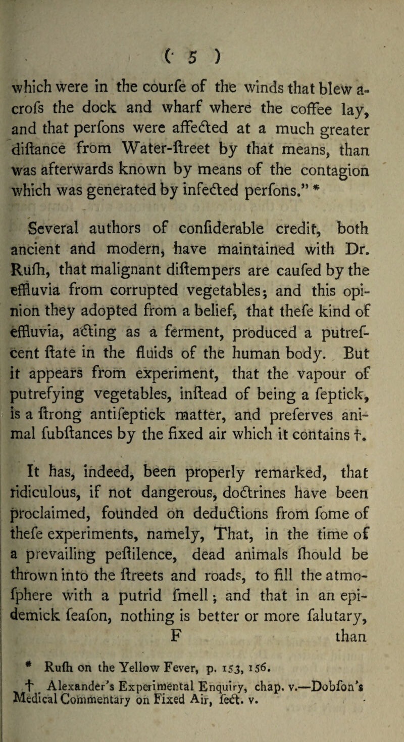 which were in the courfe of the winds that blew a- crofs the dock and wharf where the coffee lay, and that perfons were affedled at a much greater diftance from Water-ftreet by that means, than was afterwards known by means of the contagion which was generated by infeded perfons.” * Several authors of confiderable credit, both ancient and modern, have maintained with Dr. Rurh, that malignant diftempers are caufed by the effluvia from corrupted vegetables; and this opi¬ nion they adopted frorn a belief, that thefe kind of effluvia, adling as a ferment, prbduced a putref- cent Ifate in the fluids of the human body. But it appears from experiment, that the vapour of putrefying vegetables, inftead of being a feptick, is a ftrong antifeptick matter, and preferves ani¬ mal fubftances by the fixed air which it contains t. It has, indeed, been properly remarked, that ridiculous, if not dangerous, doctrines have been proclaimed, founded on dedu6lions from fome of thefe experiments, namely. That, in the time of a prevailing peflilence, dead animals fhould be thrown into the ftreets and roads, to fill the atmo- ! fphere with a putrid fmell; and that in an epi- i demick feafon, nothing is better or more falutary, F than ^ * Rufh on the Yellow Fever, p. 153,156. I 1' ^ Alexander's Experimental Enquiry, chap. v.—Dobfon's i Medical Commentary on Fixed Air, fedt. v. [
