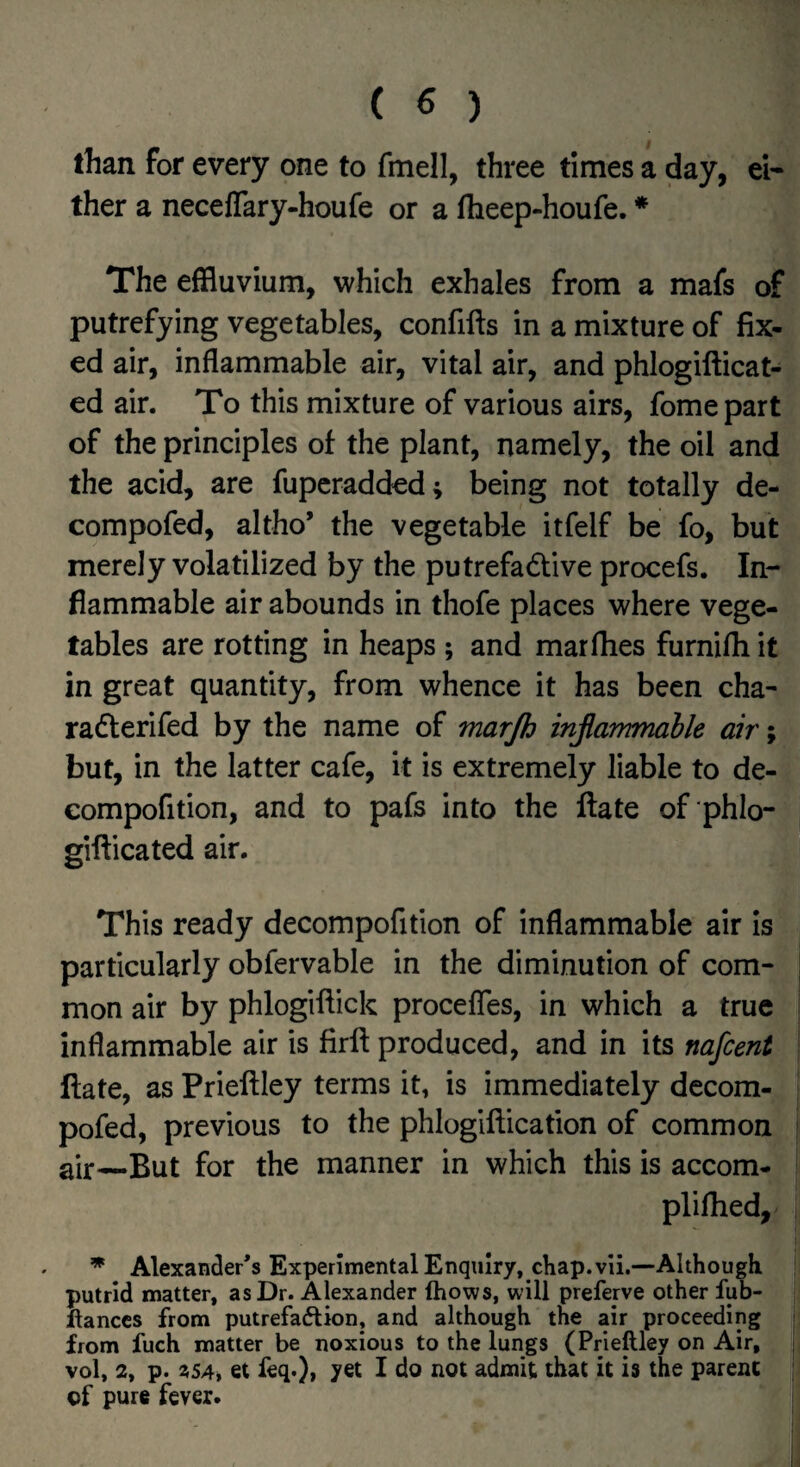 than for every one to fmell, three times a day, ei¬ ther a neceflary-houfe or a flieep-houfe. * The effluvium, which exhales from a mafs of putrefying vegetables, confifts in a mixture of fix¬ ed air, inflammable air, vital air, and phlogifticat- ed air. To this mixture of various airs, fomepart of the principles of the plant, namely, the oil and the acid, are fupcradded; being not totally de- compofed, altho’ the vegetable itfelf be fo, but merely volatilized by the putrefactive procefs. In¬ flammable air abounds in thofe places where vege¬ tables are rotting in heaps ; and mar flies furnifli it in great quantity, from whence it has been cha- raCterifed by the name of marjh injiarnmahle air; but, in the latter cafe, it is extremely liable to de- compofition, and to pafs into the ftate of phlo- gifticated air. This ready decompofition of inflammable air is particularly obfervable in the diminution of com¬ mon air by phlogiftick procefles, in which a true inflammable air is firft produced, and in its nafcent Hate, as Prieftley terms it, is immediately decom- pofed, previous to the phlogiftication of common air —But for the manner in which this is accom- pliflied, ^ Alexander's Experimental Enquiry, chap. vli.—Although putrid matter, as Dr. Alexander fhows, will preferve other fub- llanccs from putrefaftion, and although the air proceeding from fuch matter be noxious to the lungs (Prieftley on Air, vol, 2, p. et feq.)* yet I do not admit that it is the parent of pure fever.