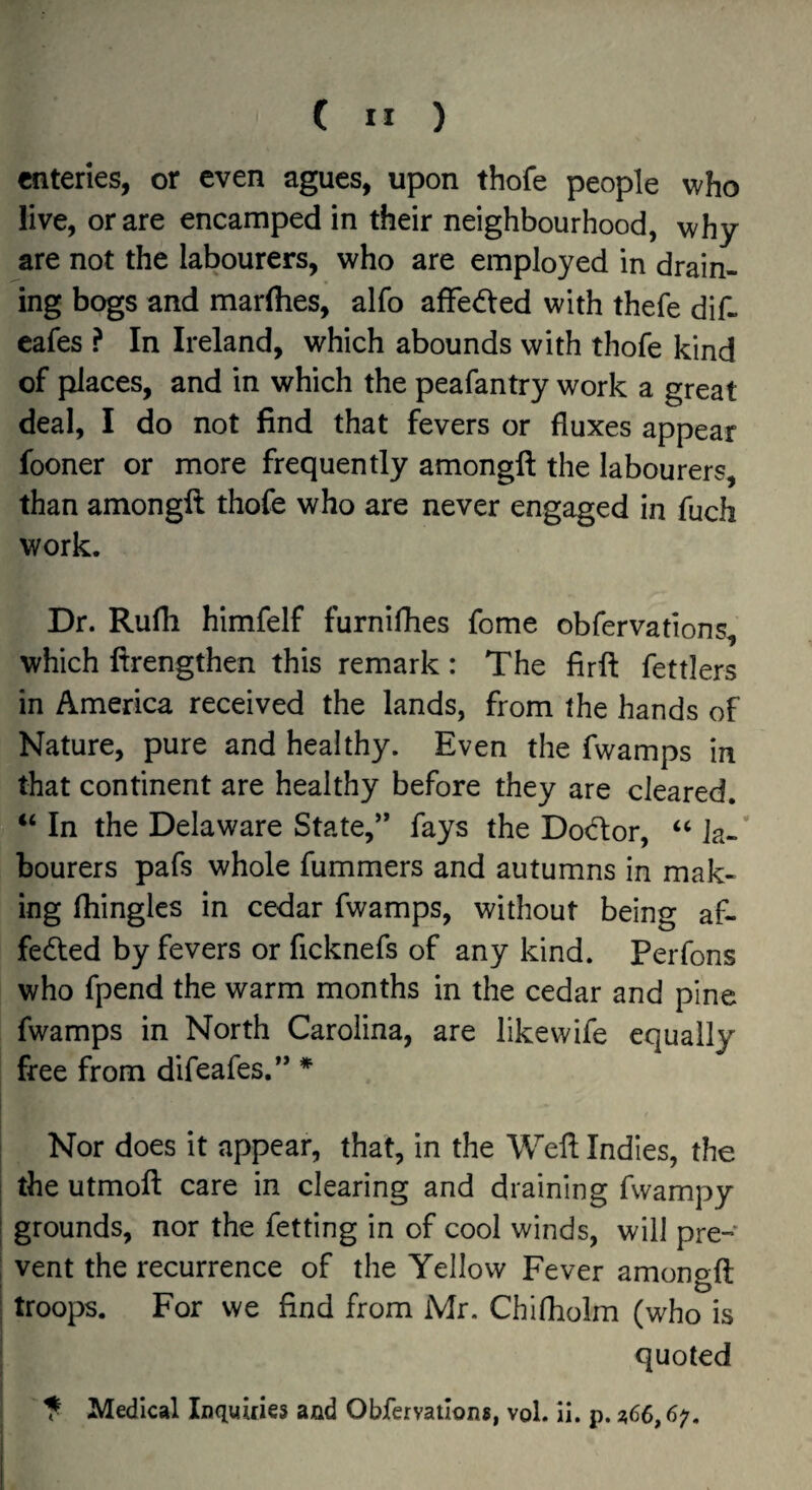 eateries, or even agues, upon thofe people who live, or are encamped in their neighbourhood, why are not the labourers, who are employed in drain¬ ing bogs and marlhes, alfo affected with thefe dif- eafes ? In Ireland, which abounds with thofe kind of places, and in which the peafantry work a great deal, I do not find that fevers or fluxes appear fooner or more frequently amongfl: the labourers, than amongfl thofe who are never engaged in fuch work. Dr. Rufh himfelf furnifhes fome obfervations, which llrengthen this remark: The firfl fettlers in America received the lands, from the hands of Nature, pure and healthy. Even the fwamps in that continent are healthy before they are cleared. ‘‘ In the Delaware State,” fays the Dod:or, “ la-’ bourers pafs whole fummers and autumns in mak¬ ing fliingles in cedar fwamps, without being af- fedled by fevers or ficknefs of any kind. Perfons who fpend the warm months in the cedar and pine fwamps in North Carolina, are likewife equally free from difeafes.” * Nor does it appear, that, in the Weil Indies, the the utmofl care in clearing and draining fwampy grounds, nor the fetting in of cool winds, will pre¬ vent the recurrence of the Yellow Fever amongfl troops. For we find from Mr. Chifhoim (who is quoted 5 Medical Inquiries and Obfervations, vol. II. p. 2,66,6;.