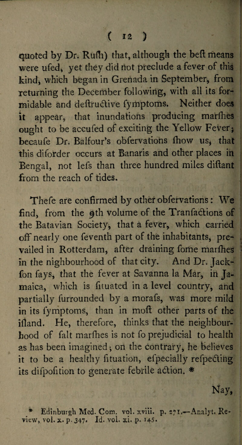 quoted by Dr. Rudi) that, although the bell means were ufed, yet they did riot preclude a fever of this kind, which began in Grenada in September, from returning the Decernber following, with all its for¬ midable and deftrudive fyiiiptoms. Neither does it appear, that inundations producing marfhes ought to be accufed of exciting the Yellow Fever; becaufe Dr. Balfour's obfervations fhow us^ that this diforder occurs at Banaris and other places in Bengal, not lefs than three hundred miles diftant from the reach of tides. Thefe are confirmed by othd obfervations: We find, from the 9th volume of the Tranfactions of the Batavian Society, that a fever, which carried off nearly one feventh part of the inhabitants, pre¬ vailed in Rotterdam, after draining fome marfhes in the nighbourhood of that city. And Dr. Jack- fon fays, that the fever at Savanna la Mar, in Ja¬ maica, which is fituated in a level country, and partially furrounded by a morafs, w^as more mild in its fymptoms, than in mofl: other parts of the ifland. He, therefore, thinks that the neighbour¬ hood of fait marfhes is not fo prejudicial to health as has been imagined *, on the contrary, he believes it to be a healthy fituation, efpecially refpeding its difpofition to generate febrile adlion. * Nay, * Edinburgh Med. Com. vol. xvili. p. Analjt. Re¬ view, vol. X. p. 347* Id. vol. xi. p. 145*
