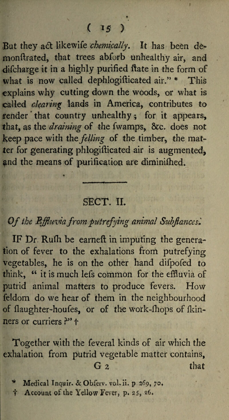 ( 15 ) But they a6t likewife chemically. It has been de- monftrated, that trees abforb unhealthy air, and difcharge it in a highly purified ftate in the form of what is now called dephlogiftieated air.’* * This explains why cutting down the woods, or what is called clearing lands in America, contributes to render ‘ that country unhealthy ; for it appears, that, as the draining of the fwamps, &c. does not keep pace with iht felling of the timber, the mat¬ ter for generating phlogifticated air is augmented, ^nd the means of purification are diminifhed. SECT. IL Of the Effluvia f ram putrefying animal StAftancesl IF Dr. Rufli be earnefi: in imputing the genera¬ tion of fever to the exhalations from putrefying vegetables, he is on the other hand difpofed to think, “ it is much lefs common for the effluvia of putrid animal matters to produce fevers. How feldom do we hear of them in the neighbourhood of flaughter-houfes, or of the work-fhops of ll^in- ners or curriers .^* t Together with the feyeral kinds of air which the exhalation from putrid vegetable matter contains, G a that Medical Inquir. & Obferv. vol. ii. p 269, 70, t Account of the Yellow Fever, p. 25,