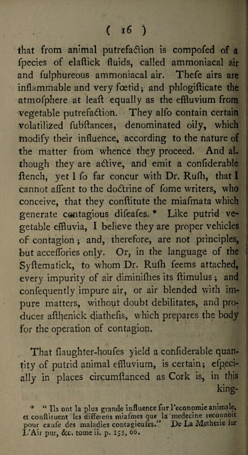 that from animal putrefadlion is compofed of a fpccies of elaftick fluids, called ammoniacal air and fulphureous ammoniacal air. Thefe airs are inflammable and very foetid*, and phlogilficate the atmofphere at ieaft equally as the effluvium from vegetable putrefadlion. They alfo contain certain volatilized fubftances, denominated oily, which modify their influence, according to the nature of the matter from whence they proceed. And al. though they are adlive, and emit a confiderable flench, yet 1 fo far concur with Dr. Rufh, that I cannot aflent to the dodtrine of fome writers, who conceive, that they conftitute the miafmata which generate contagious difeafes. * Like putrid ve¬ getable effluvia, I believe they are proper vehicles of contagion; and, therefore, are not principles, but acceflbries only. Or, in the language of the Syftematick, to whom Dr. Rufli feems attached, every impurity of air diminiflies its ftimulus; and confequently impure air, or air blended with im¬ pure matters, without doubt debilitates, and pro¬ duces afthenick cjiathefis, which prepares the body for the operation of contagion. That flailghter-houfes yield a confiderable quan¬ tity of putrid animal effluvium, is certain; efpeci- ally in places circumftanced as Cork is, in this king- “ Ils ont la plus grande influence fur Peconomieanimale, ct conftituent les differens miafmes que la medecine reconnoit pour caule des maladies contagieufes.* X)e La Methene iur I/Air pur, &c, tome ii. p. IS5, 66.