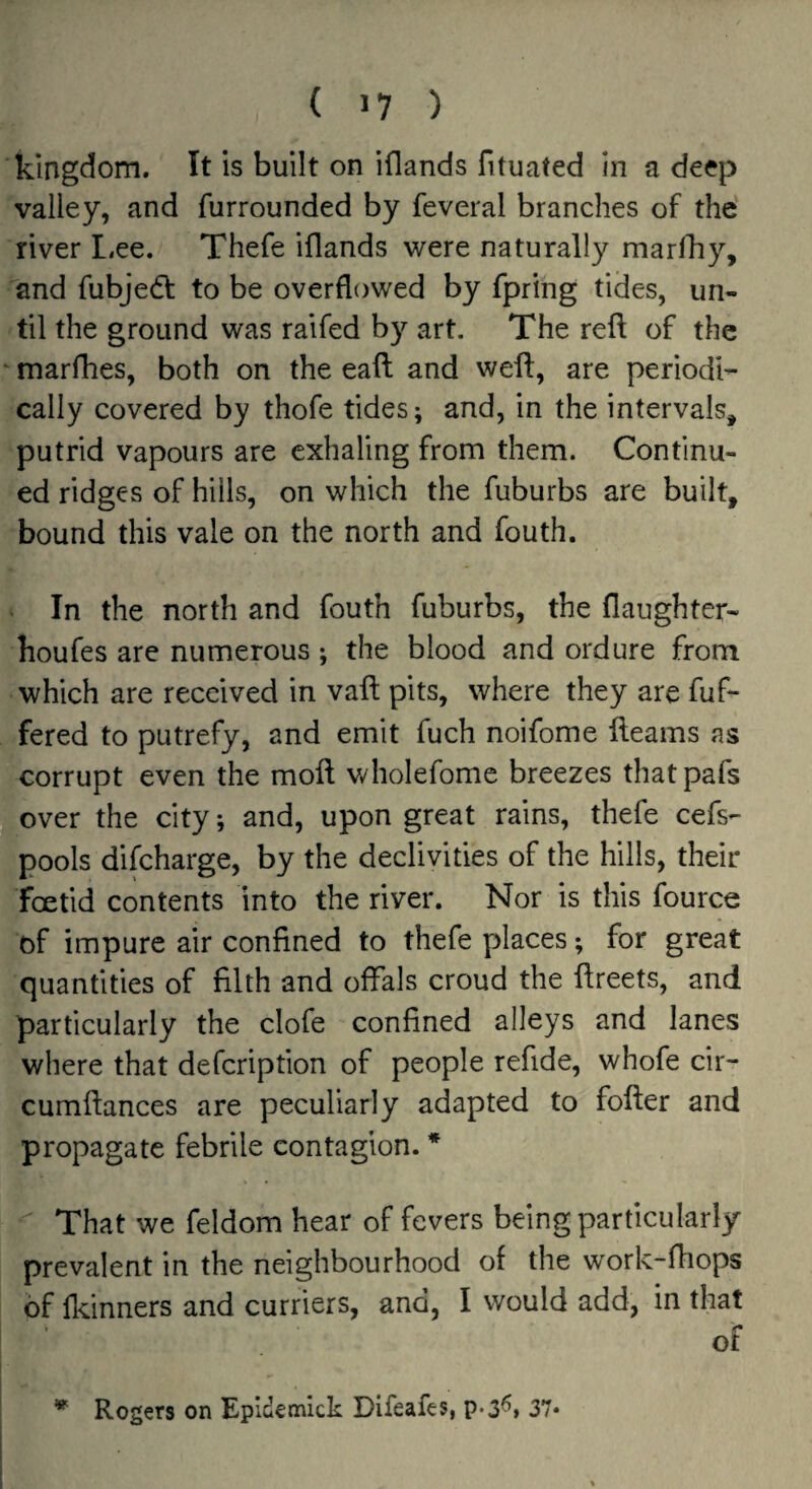 ( >7 ) kingdom. It is built on iflands fituated in a deep valley, and furrounded by feveral branches of the' river L.ee. Thefe iflands were naturally marlliy, and fubjedl to be overflowed by fpring tides, un¬ til the ground was raifed by art. The reft of the ‘ marfhes, both on the eaft and weft, are periodi¬ cally covered by thofe tides; and, in the intervals, putrid vapours are exhaling from them. Continu¬ ed ridges of hills, on which the fuburbs are built, bound this vale on the north and fouth. In the north and fouth fuburbs, the flaughter- houfes are numerous ; the blood and ordure from which are received in vaft pits, where they are fuf- fered to putrefy, and emit fuch noifome fteams ns corrupt even the moft v/holefome breezes thatpafs over the city; and, upon great rains, thefe cefs- pools difeharge, by the declivities of the hills, their foetid contents into the river. Nor is this fource of impure air confined to thefe places; for great quantities of filth and offals croud the ftreets, and particularly the clofe confined alleys and lanes where that defeription of people refide, whofe cir- cumftances are peculiarly adapted to fofter and propagate febrile contagion. * That we feldom hear of fevers being particularly prevalent in the neighbourhood of the work-fhops of fkinners and curriers, and, I would add, in that of * Rogers on Epidemick Difeafes, p-3^, 37*