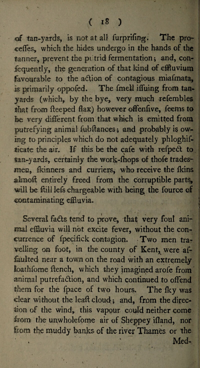 erf tan-yards, is not at all furprifing.' The pro-* ceffes, which the hides undergo in the hands of the tanner, prevent the pi trid fermentation; and, con- ■ fcquently, the generation of that kind of effluvium favourable to the adtion of contagious miafmata, is primarily oppofed. The fmell iffuing from tan- yards (which, by the bye, very much refembles that from fleeped flax) however offenfive, feems to be very different from that which is emitted from putrefying animal fubflances; and probably is ow¬ ing to principles which do not adequately phloghif- ticate the air. If this be the cafe with refpedl to. i tan-yards, certainly the work-fhops of thofe trades¬ men, fkinners and curriers, who receive the fkins almofl: entirely freed from the corruptible parts, will be flill lefs chargeable with being the fource of contaminating effluvia. ^ r Several fadts tend to prove, that very foul ani¬ mal effluvia will not excite fever, without the con¬ currence of fpecifick contagion. • Two men tra¬ velling on foot, in the county of Kent, were af- faulted near a town on the road with an extremely loathfome flench, which they imagined arofe from' animal putrefadlion, and which continued to offend them for the fpace of two hours. The fky was clear without the leafl cloud; and, from the ditec- don of the wind, this vapour could neither come from the unwholefome air of Sheppey ifland, nor from the rnuddy banks of the river Thames or the Med-
