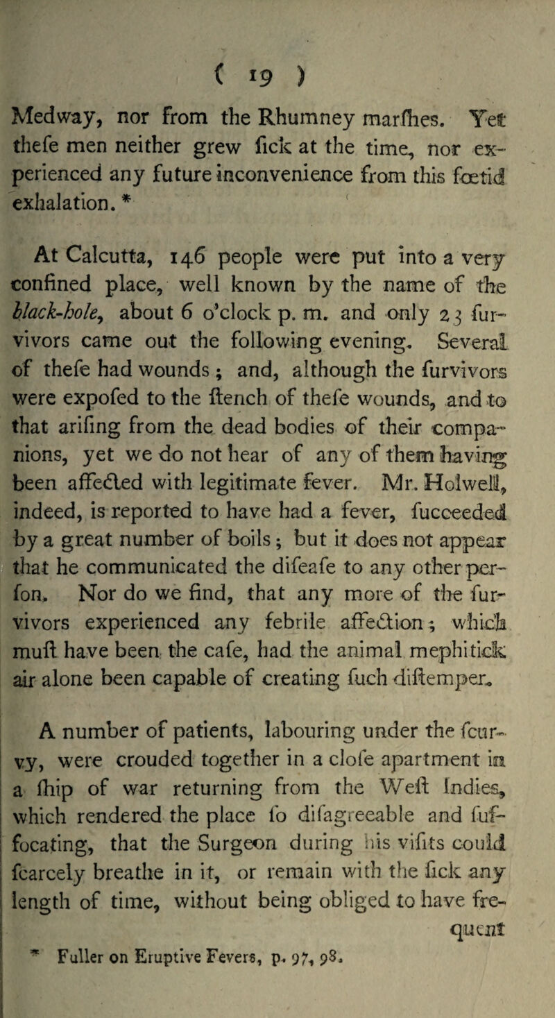 Medway, nor from the Rhumney marfhes. Yet thefe men neither grew fick at the time, nor ex¬ perienced any future inconvenience from this foetid exhalation. * ' At Calcutta, 146 people were put into a very confined place, well known by the name of the black-hole^ about 6 o’clock p. m. and only 23 fur- vivors came out the following evening. Several of thefe had wounds; and, although the furvivors were expofed to the flench of thefe wounds, and to that arifing from the dead bodies of their compa¬ nions, yet we do not hear of any of them having been affedled with legitimate fever. Mr. Holweili, indeed, is reported to have had a fever, fucceeded by a great number of boils; but it does not appear that he communicated the difeafe to any other per- fon. Nor do we find, that any more of the fur¬ vivors experienced any febrile afFed;ion; w'hich mufl have been the cafe, had the animal mephitick air alone been capable of creating fuch diflemper., A number of patients, labouring under the feur- vy, were crouded together in a dole apartment in ! a fhip of war returning from the Well; Indies, I which rendered the place fo difagreeable and fuf- I focafmg, that the Surgeon during his vifits couid i fcarcely breathe in it, or remain with the fick any I length of time, without being obliged to have fre- I quent I * Fuller on Eruptive Fevers, p. 07^ 98. I ) I