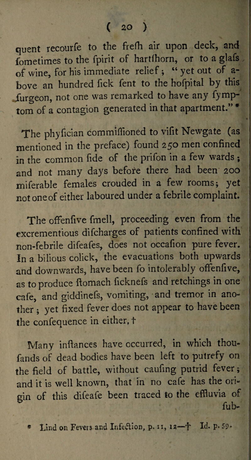 quent recourfe to the frefh air upon deck, and fornetimes to the fpirit of hartthorn, or to a glafs of wine, for his immediate relief; “ yet out of a- j bove an hundred fick fent to the hofpital by this | jfurgeon, not one was remarked to have any fymp- | tom of a contagion generated in that apartment.” * j ' . 1 ( The phyfician commiflioned to vifit Newgate (as i mentioned in the preface) found 2^0 men confined j in the common fide of the prifon in a few wards ; and not many days before there had been' 200 miferable females crouded in a few rooms; yet not one of either laboured under a febrile complaint. The ofFenfive fmell, proceeding even from the excrementious difcharges of patients confined with I. non-febrile difeafes, does not occafion pure fever, j In a bilious colick, the evacuations both upwards i and downwards, have been fo intolerably ofFenfive, j as to produce ftomach ficknefs and retchings in one cafe, and giddinefs, vomiting, ■ and tremor in ano¬ ther ; yet fixed fever does not appear to have been the confequence in either, t j Many inftances have occurred, in which thou- j fands of dead bodies have been left to putrefy on j the field of battle, without caufing putrid fever; ! and it is well known, that in no cafe has the ori¬ gin of this difeafe been traced to the effluvia of ; * Lbd on Fevers and Infe<^ion, p. ii, u—i' Id. p. 5p»