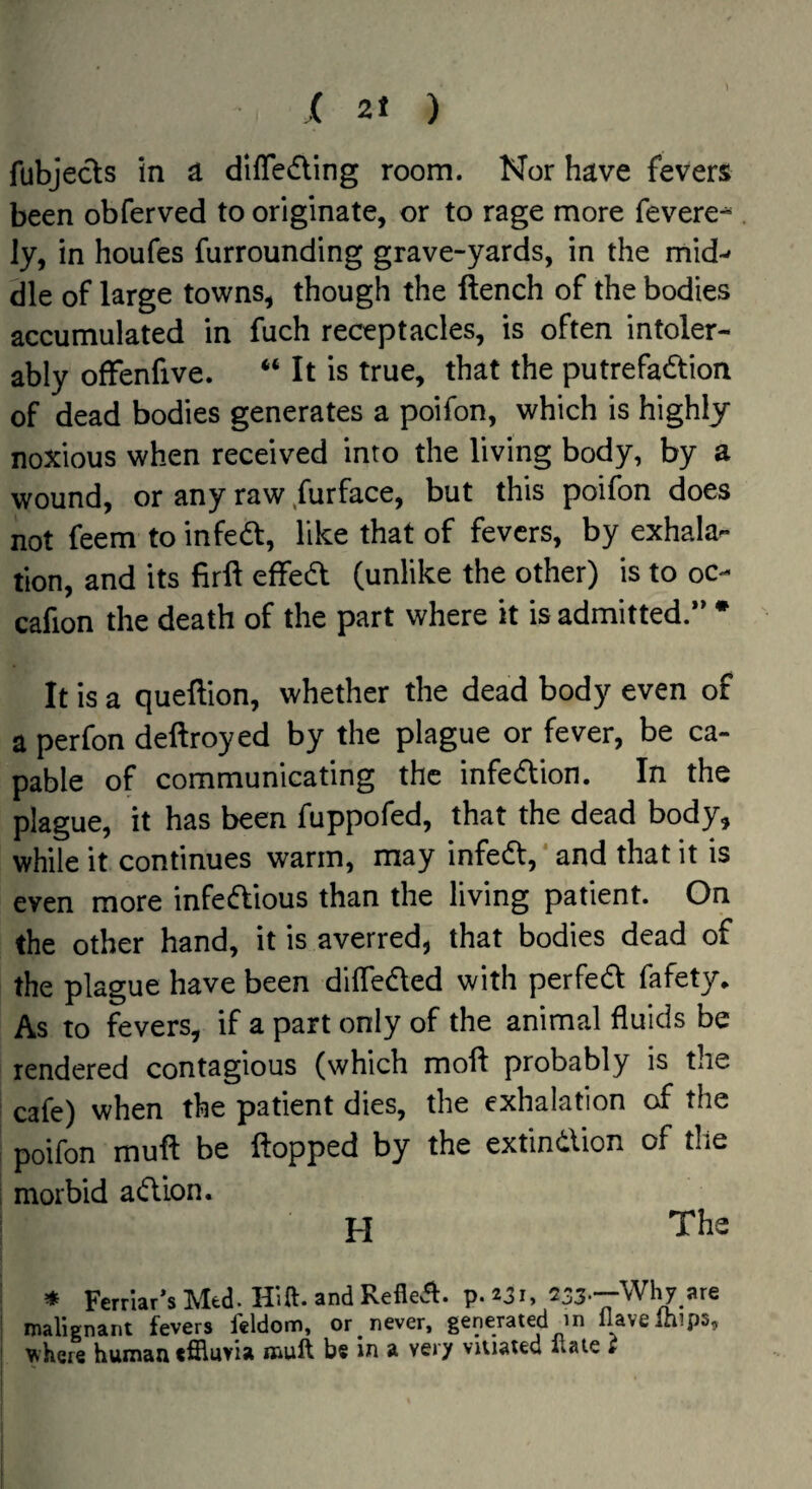 fubjects in a dlfledling room. Nor have fevers been obferved to originate, or to rage more fevere^^ ly, in houfes furrounding grave-yards, in the mid-- die of large towns, though the ftench of the bodies accumulated in fuch receptacles, is often intoler¬ ably offenfive. “ It is true, that the putrefaction of dead bodies generates a poifon, which is highly noxious when received into the living body, by a wound, or any raw Surface, but this poifon does not feem to infeCt, like that of fevers, by exhala¬ tion, and its firft effeCt (unlike the other) is to oc- cafion the death of the part where it is admitted.** * It is a queftion, whether the dead body even of a perfon deftroyed by the plague or fever, be ca¬ pable of communicating the infeCtion. In the plague, it has been fuppofed, that the dead body, while it continues warm, may infeCt,* and that it is even more infeClious than the living patient. On the other hand, it is averred, that bodies dead of the plague have been dilfeCled with perfeCl fafety* As to fevers, if a part only of the animal fluids be rendered contagious (which moft probably is the cafe) when the patient dies, the exhalation of the poifon muft be flopped by the extindion of the morbid aClion. H The * Ferrlar’s Med. Hift. and Reflet, p. 231, 233*—Why are malignant fevers feldom, or ^ never, generated m llavelhips, ^^heIe human tffluvia mull be in a very vitiated Hate i