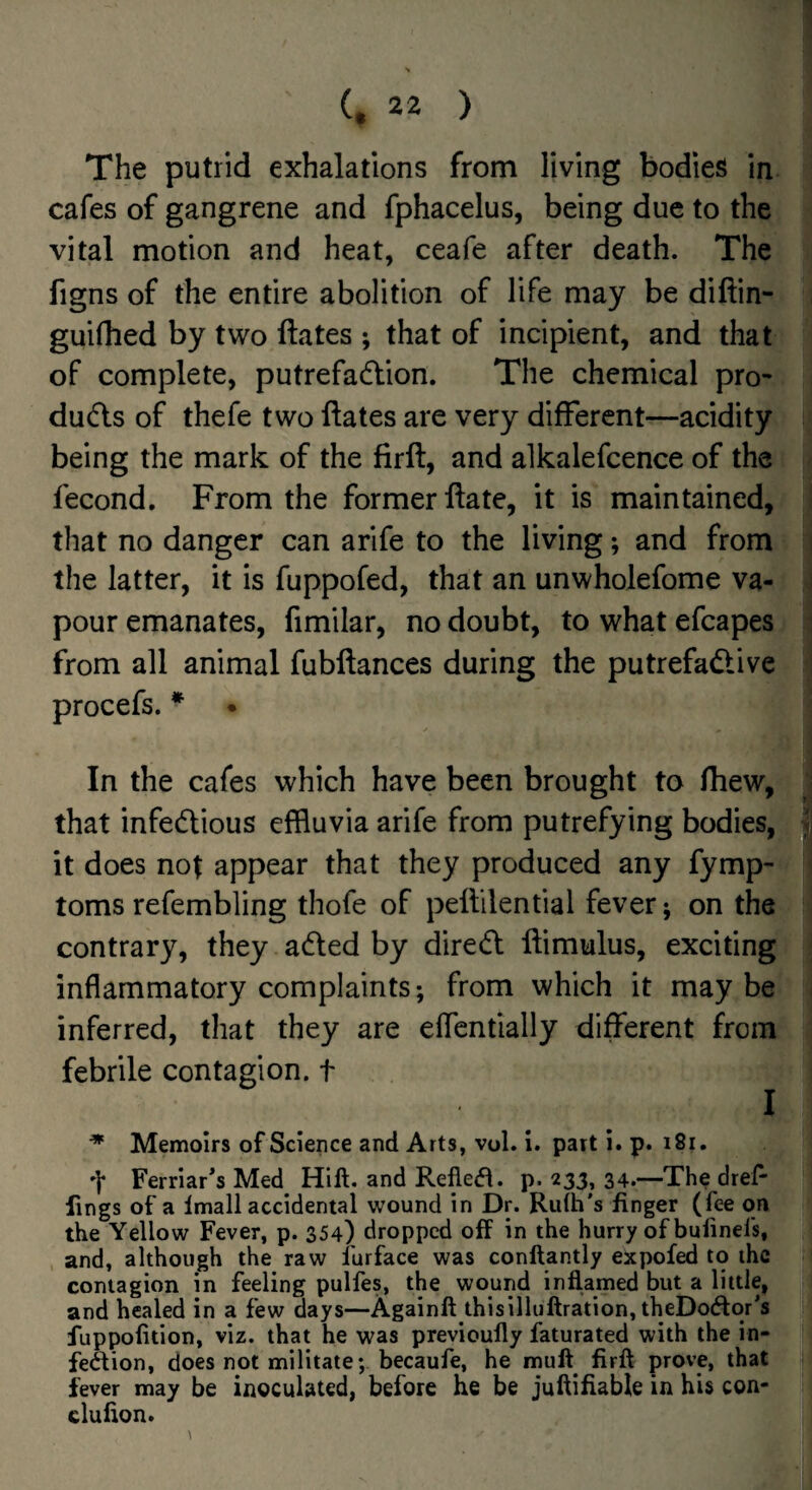 The putrid exhalations from living bodies in cafes of gangrene and fphacelus, being due to the vital motion and heat, ceafe after death. The figns of the entire abolition of life may be diftin- guifhed by two ftates ; that of incipient, and that of complete, putrefadion. The chemical pro- duds of thefe two ftates are very different—acidity being the mark of the firft, and alkalefcence of the fecond. From the former ftate, it is maintained, that no danger can arife to the living; and from the latter, it is fuppofed, that an unwholefome va¬ pour emanates, fimilar, no doubt, to what efcapes from all animal fubftances during the putrefadive procefs. * ♦ In the cafes which have been brought to fhew, that infedious effluvia arife from putrefying bodies, it does nof appear that they produced any fymp- toms refembling thofe of peftilential fever; on the contrary, they aded by dired ftimulus, exciting inflammatory complaints; from which it may be inferred, that they are eflentially different from febrile contagion, t ^ Memoirs of Science and Arts, vol. I. part i. p. i8i. Ferriar's Med Hift. and Refle(fl. p. 233, 34.—The dreP- lings of a Imall accidental wound in Dr. Ruth's finger (fee on the Yellow Fever, p. 354) dropped off in the hurry of bulinefs, , and, although the raw furface was conftantly expofed to the contagion in feeling pulfes, the wound inflamed but a little, and healed in a few days—Againft thisilluftration, theDodor's fuppofition, viz. that he was previoufly faturated with the in- feftion, does not militate; becaufe, he mull firfl prove, that fever may be inoculated, before he be juftifiable in his con- clufion.