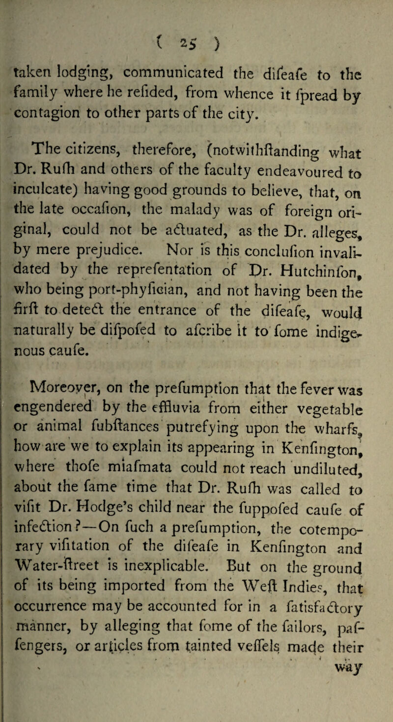 taken lodging, communicated the difeafe to the family where he refided, from whence it fpread by contagion to other parts of the city. The citizens, therefore, (notwithftanding what Dr. Rufh and others of the faculty endeavoured to inculcate) having good grounds to believe, that, on the late occafion, the malady was of foreign ori¬ ginal, could not be aduated, as the Dr. alleges, by mere prejudice. Nor is this conclufion invali¬ dated by the reprefentation of Dr. Hutchinfon, who being port-phyfician, and not having been the 1 firft to deted the entrance of the difeafe, would naturally be difpofed to afcribe it to fome indigei- nous caufe. Moreover, on the prefumption that the fever was  engendered by the effluvia from either vegetable or animal fubftanccs putrefying upon tlie wharfs, how are we to explain its appearing in Kenfington, where thofe miafmata could not reach undiluted, about the fame time that Dr. Rufh was called to vifit Dr. Hodge’s child near the fuppofed caufe of infedion ?—On fuch a prefumption, the cotempo¬ rary vifitation of the difeafe in Kenfington and I Water-ftreet is inexplicable. But on the ground I of its being imported from the Weft Indies, that I occurrence may be accounted for in a fatisfadory manner, by alleging that fome of the failors, paif- fengers, or articles from tainted veffels made their j ' way !