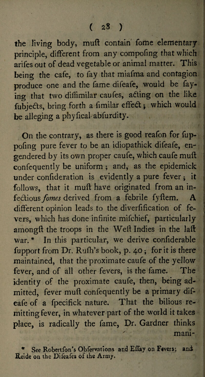 the living body, muft contain forne elementary principle, different from any compofing that which arifes out of dead vegetable or animal matter. This being the cafe, to fay that miafma and contagion produce one and the fame difeafe, would be fay¬ ing that two diflimilar caufes, adling on the like fubjeds, bring forth a fimilar elfedt; which would be alleging a phyfical abfurdity. On the contrary, as there is good reafon for fup- pofing pure fever to be an idiopathick difeafe, en¬ gendered by its own proper caufe, which caufe muft confcquently be uniform ; and, as the epidemick under confideration is evidently a pure fever ; it follows, that it muft have originated from an in¬ fectious fomes derived from a febrile fyftem. A different opinion leads to the diverfification of fe¬ vers, which has done infinite mifchief, particularly amongft the troops in the Weft Indies in the laft war. * In this particular, we derive confiderable fupport from Dr. Rufh’s book, p. 40; for it is there maintained, that the proximate caufe of the yellow fever, and of all other fevers, is the fame. The identity of the proximate caufe, then, being ad¬ mitted, fever muft confequently be a primary dif¬ eafe of a fpecifick nature. That the bilious re¬ mitting fever, in whatever part of the world it takes place, is radically the fame, Dr. Gardner thinks ^ mani- ^ See Robertfon's Obfervatlons and Eflay on Fivers; and iUlde on the Difeafe* of the Arm/.