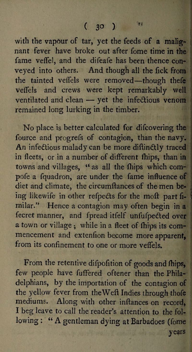 with the vapour of tar, yet the feeds of a malig¬ nant fever have broke out after fome time in the fame veffel, and the difeafe has been thence con¬ veyed into others. And though all the fick from the tainted velfels were removed—though thefe velTels and crews were kept remarkably well ventilated and clean — yet the infectious venom remained long lurking in the timber. No place is better calculated for difcovering the fource and progrefs of contagion, than the navy. An infectious malady can be more diftinCtly traced in fleets, or in a number of different fhips, than in towns and villages, “ as all the fliips which com- pofe a fquadron, are under the fame influence of diet and climate, the circumftances of the men be¬ ing likewife in other refpeCts for the molt part fi- milar.** Hence a contagion may often begin in a fecret manner, and fpread itfelf unfufpeCted over a town or village ; while in a fleet of fhips its com¬ mencement and extenfion become more apparent, from its confinement to one or more veffels. From the retentive difpofition of goods and fhips, few people have fufFered oftener than the Phila¬ delphians, by the importation of the contagion of the yellow fever from theWeft Indies through thofe mediums. Along with other inftances on record, I beg leave to call the reader’s attention to the fol¬ lowing : “ A gentleman dying at Barbadoes (fome years