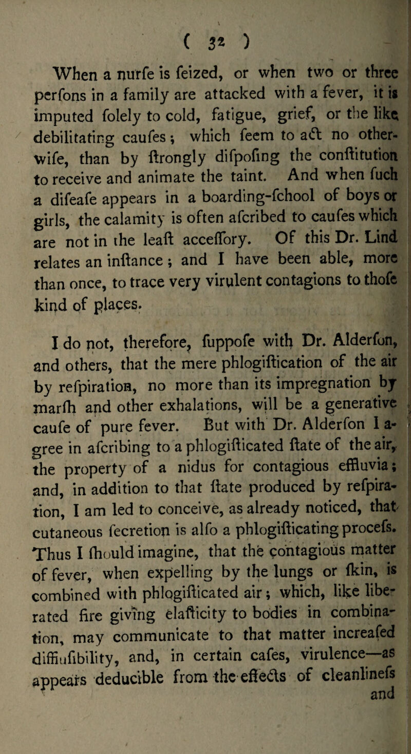 When a nurfe is feized, or when two or three pcrfons in a family are attacked with a fever, it is imputed folely to cold, fatigue, grief, or the like debilitating caufes; which fecm to no other- wife, than by ftrongly difpofing the conftitution to receive and animate the taint. And when fuch a difeafe appears in a boarding-fchool of boys or girls, the calamity is often afcribed to caufes which are not in the leaft acceflbry. Of this Dr. Lind relates an inftance; and I have been able, more than once, to trace very virulent contagions to thofc kind of places. I do pot, therefore^ fuppofe with Dr. Alderfon, and others, that the mere phlogiftication of the air by refpiratioH, no more than its impregnation by rnarfh and other exhalations, will be a generative caufe of pure fever. But with Dr. Alderfon 1 a- gree in afcribing to a phlogifticated ftate of the air, the property of a nidus for contagious effluvia; and, in addition to that Hate produced by refpira- tion, I am led to conceive, as already noticed, that cutaneous fecretiop is alfo a phlogifticating procefs. Thus I fhould imagine, that the contagious matter of fever, when expelling by the lungs or fkin, is combined with phlogillicated air; which, like libe¬ rated fire giving elafticity to bodies in combina¬ tion, may communicate to that matter increafed diffiufibility, and, in certain cafes, virulence—as appears deducible from the efieds of cleanlinefs
