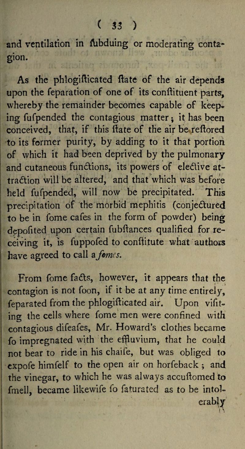 and ventilation in Aibduing or moderating conta- ! gion. As the phlogifticated ftate of the air depends upon the reparation of one of its conftituent parts, whereby the remainder becomes capable of keep* ing fufpended the contagious matter; it has been conceived, that, if this ftate of the air be^reftored to its former purity, by adding to it that portion of which it had been deprived by the pulmonary and cutaneous functions, its powers of eledlive at- tradtion will be altered, and that which was before held fufpended, will now be precipitated. This precipitation of the morbid mephitis (conjedtured to be in fome cafes in the form of powder) being ' depofited upon certain fubftances qualified for re- iceiving it, is fuppofed to conftitute what authors ^have agreed to call a femes. From fome fadls, however, it appears that the contagion is not foon, if it be at any time entirely, feparated from the phlogifticated air. Upon vifit- ing the cells where fome men were confined with contagious difeafes, Mr. Howard’s clothes became fo impregnated with the effluvium, that he could not bear to ride in his chaife, but was obliged to . expofe himfelf to the open air on horfeback; and the vinegar, to which he was always accuftomed to fmell, became likewife fo faturated as to be intol¬ erably