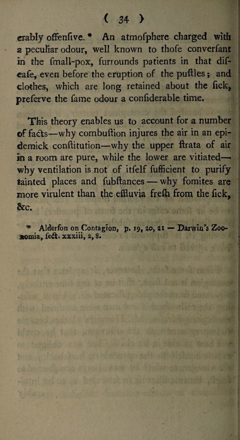 crably oflfenfive. * An atmofphere charged with a pecuriar odour, well known to thofe converfant in the fmall-pox, furrounds patients in that dif- cafe, even before the eruption of the puffles; and clothes, which are long retained about the fick, preferve the fame odour a confiderable time. \ This theory enables us to account for a number of facts—why combulVion injures the air in an epi- demick conftitution—why the upper flrata of air in a room are pure, while the lower are vitiated—• why ventilation is not of itfelf fufficient to purify tainted places and fubftances — why fomites are more virulent than the effluvia frefli from the fick, &c. AMeribn on Contagion, p. 19, ?o, 21 — Darwin'^s Zoo* fed. xxxiii, 2,8.