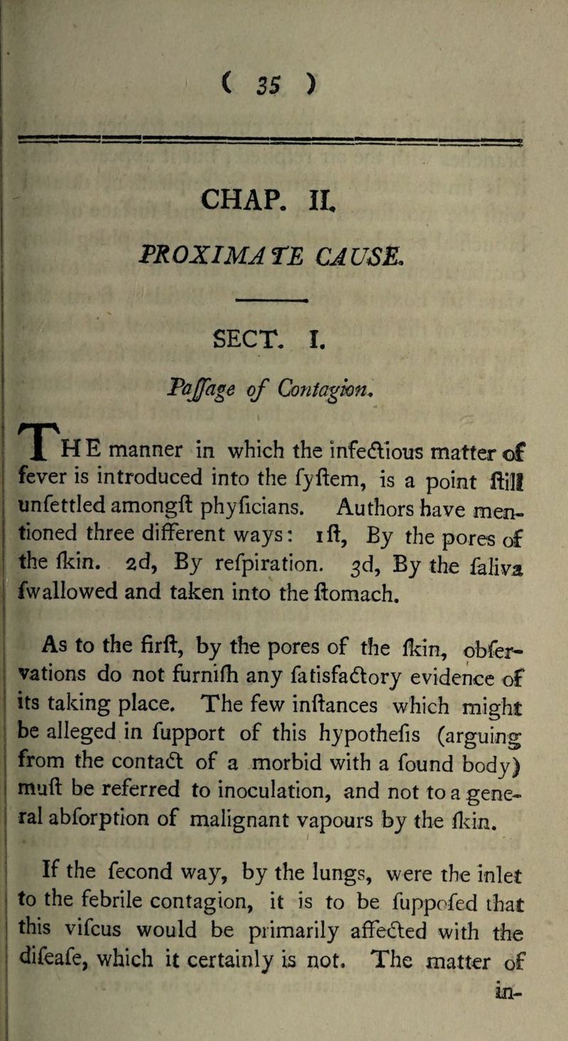 I- CHAP. IL PROXIMATE CAUSK \ SECT. I. Pajfage of Contagion. - The manner in which the infedious matter of I fever is introduced into the fyftem, is a point ffill ij unfettled amongft phyficians. Authors have men- I tioned three different ways: ift, By the pores of I the fkin. 2d, By refpiration. 3d, By the faliva * fw allowed and taken into the ftomach. As to the firft, by the pores of the Ikin, obfer- vations do not furnifh any fatisfadory evidence of its taking place. The few inftances which might , be alleged in fupport of this hypothefis (arguing from the contad of a morbid with a found body) muft be referred to inoculation, and not to a gene¬ ral abforption of malignant vapours by the fl^in. If the fecond way, by the lungs, were the inlet to the febrile contagion, it is to be fuppofed that this vifcus would be primarily affeded with the difeafe, which it certainly is not. The matter of in-