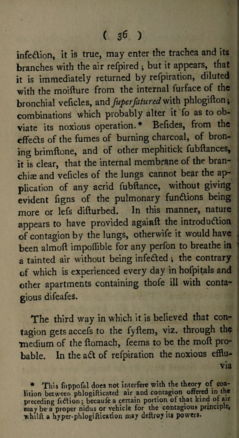 ( 3^ ) infedion, it is true, may enter the trachea and its branches with the air refpired ; but it appears, that it is immediately returned by refpiration, diluted with the moifture from the internal furface of the bronchial veficles, and fuperfatured with phlogifton; combination^ which probably alter it fo as to ob¬ viate its noxious operation. * Behdes, from the i effects of the fumes of burning charcoal, of bron- | ing brimftone, and of other mephitick fubllances, j it is clear, that the internal membrane of the bran- | chise and veficles of the lungs cannot bear the ap- j plication of any acrid fubftance, without giving j evident figns of the pulmonary fundions being j more or lefs difturbed. In this manner, nature | appears to have provided againft the introdudion i of contagion by the lungs, otherwife it would have i been almoft impoflible for any perfon to breathe in ] a tainted air without being infeded ; the contrary of which is experienced every day in hofpitals and i other apartments containing thofe ill with conta¬ gious difeafe^. The third way in which it is believed that con¬ tagion gets accefs to the fyftem, viz. through the •medium of the ftomach, feems to be the moft pro¬ bable. In the ad of refpiration the noxious efflu¬ via * This fuppofal does not interfere with the theory of coa¬ lition between phlogillicated air and contagion offered in the preceding fedtion; becaufe a certain portion of that kind ot air may be a proper nidus or vehicle for the contagious principle^ whilft a hyper-phlogiftication may deftroyits powers.