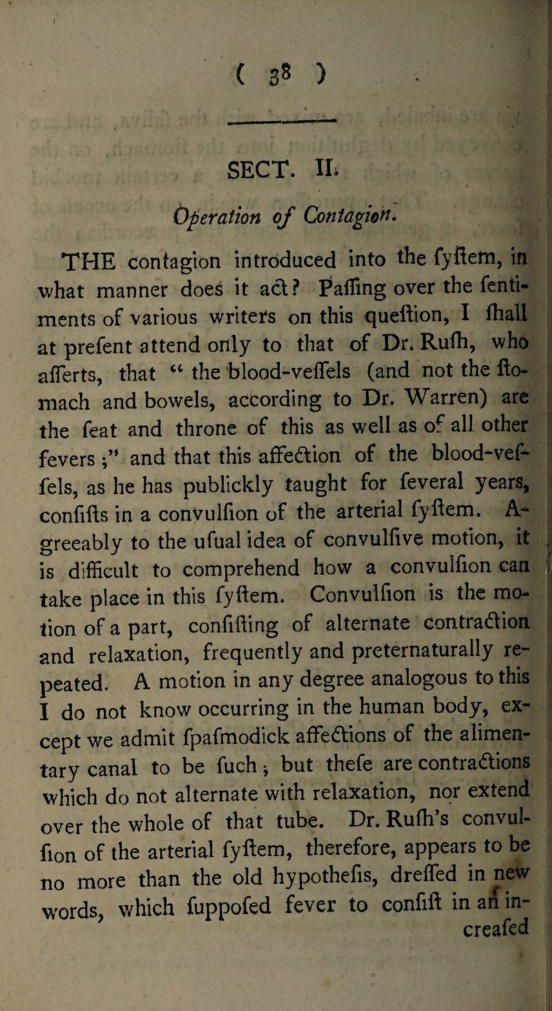 SECT. IL (yperation of Contagion• THE contagion introduced into the fyfiefn, in what manner does it acl? Faffing over the fcnti- ments of various writer's on this queftion, I fhall at prefent attend only to that of Dr. Rufh, who affierts, that “ the blood-veflels (and not the fto- niach and bowels, according to Dr. Warren) are the feat and throne of this as well as of all other', fevers and that this affedion of the blood-vef- fels, as he has publickly taught for feveral years, confifts in a convulfion of the arterial fyllem. A- greeably to the ufual idea of convulfive motion, it is difficult to comprehend how a convulfion can take place in this fyftem. Convulfion is the mo¬ tion of a part, confiding of alternate contradlion and relaxation, frequently and preternaturally re¬ peated. A motion in any degree analogous to this I do not know occurring in the human body, ex¬ cept we admit fpafmodick afFedions of the alimen¬ tary canal to be fuch j but thefe are contradions which do not alternate with relaxation, nor extend over the whole of that tube. Dr, Rufh s convul- fion of the arterial fyftem, therefore, appears to be no more than the old hypothefis, dreffed in new words, which fuppofed fever to confift in ai( in- creafed
