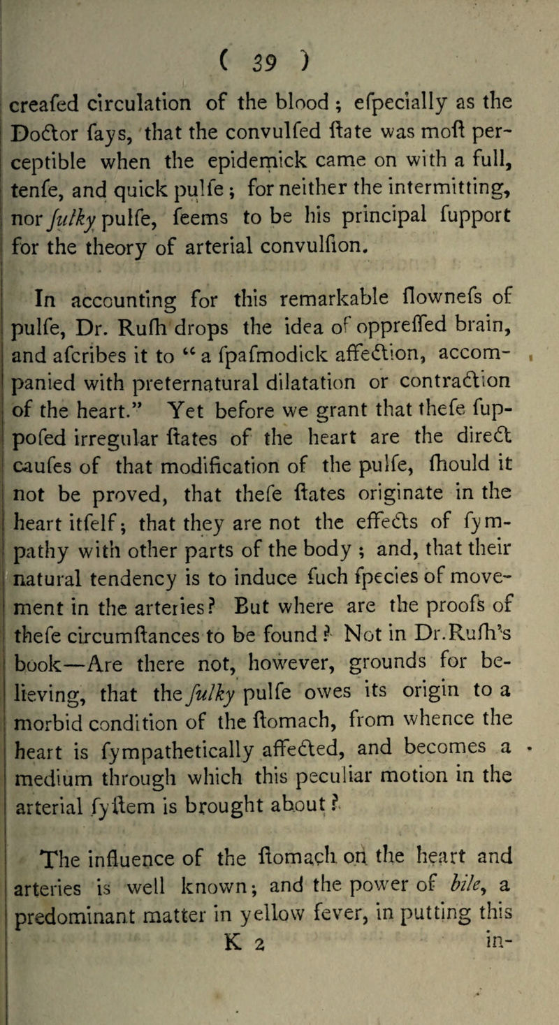 creafed circulation of the blood ; efpecially as the Dodor fays, 'that the convulfed ftate was mod per¬ ceptible when the epideniick came on with a full, tenfe, and quick pulfe; for neither the intermitting, nor Julky^ pulfe, feems to be his principal fupport for the theory of arterial convulfion. In accounting for this remarkable flownefs of pulfe, Dr. Rufh drops the idea of oppreffed brain, and afcribes it to a fpafmodick affe<flion, accom- , panied with preternatural dilatation or contra6tion of the heart.” Yet before we grant that thefe fup- pofed irregular dates of the heart are the direct caufes of that modification of the pulfe, fhould it not be proved, that thefe ilates originate in the heart itfelf; that they are not the effeds of fym- pathy with other parts of the body ; and, that their natural tendency is to induce fuch fpecles of move¬ ment in the arteries.^ But where are the proofs of thefe circumffances to be found ? Not in Dr.Rufh’s book—Are there not, however, grounds for be¬ lieving, that the fulky pulfe owes its origin to a morbid condition of the fiomach, from whence the heart is fympathetically affedled, and becomes a • medium through which this peculiar motion in the arterial fyllem is brought about I The influence of the domacb o.h the heart and arteries is well known; and the powxr of bile^ a predominant matter in yellow fever, in putting this K 2 in-