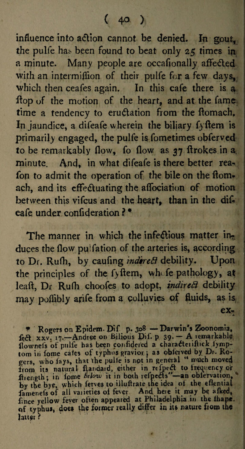 influence into a<5Hon cannot be denied. In gout, the pulfe hab been found to beat only 25 times in a minute. Many people are occafionally affedled with an intermiflion of their pulfe for a few days, which then ceafes again. In this cafe there is a flop of the motion of the heart, and at the fame, time a tendency to erudtation from the ftomach. In jaundice, a difeafe wherein the biliary fyftem is primarily engaged, the pulfe is fometimes obferved to be remarkably flow, fo flow as 37 ftrokes in minute. And, in what difeafe is there better rea-^ fon to admit the operation of the bile on the ftom* ach, and its cffedtuating the aflbciation of motion between this vifcus and the heart, than in the difc eafe under confideration ? * The manner in which the infeftious matter in?^ duces the flow puifation of the arteries is, according to Dr. Ruflr, by caufing mdkrcB debility. Upon the principles of the fyflem, whi fe pathology, at leaft, Df Rufh choofes to adopt, indircB debility may poflibly arife from a colluvies of fluids, as is, ex* ^ Rogers on Epidem. Dif p. 308 —Darwin's Zoonomia, fea XXV. 17.—Andree on Bilious Dif. p 39« — A lemarkabis Bownel's of pulfe has been confidered a charaacilfticfe l>mp- tom in tome cafes of typhus gravior; as oblerved by Dr. Ro¬ gers, who fays, that the pulfe is npt in general “ much moved from its natural ftandaid, either in rtfpeft to frec^uency or Jftiengih; in fpme Mtnv it in both lefpcds—an oblervation,' by the bye. which fenes to illuftrate the idea ot the efleniial famenefs of all vaiieties of fever And hete it may be afked, fince yellow fever often appeared at Philadelphia in the lhape. of typhus, does the former really differ in its nature from the latter? ' ^ '