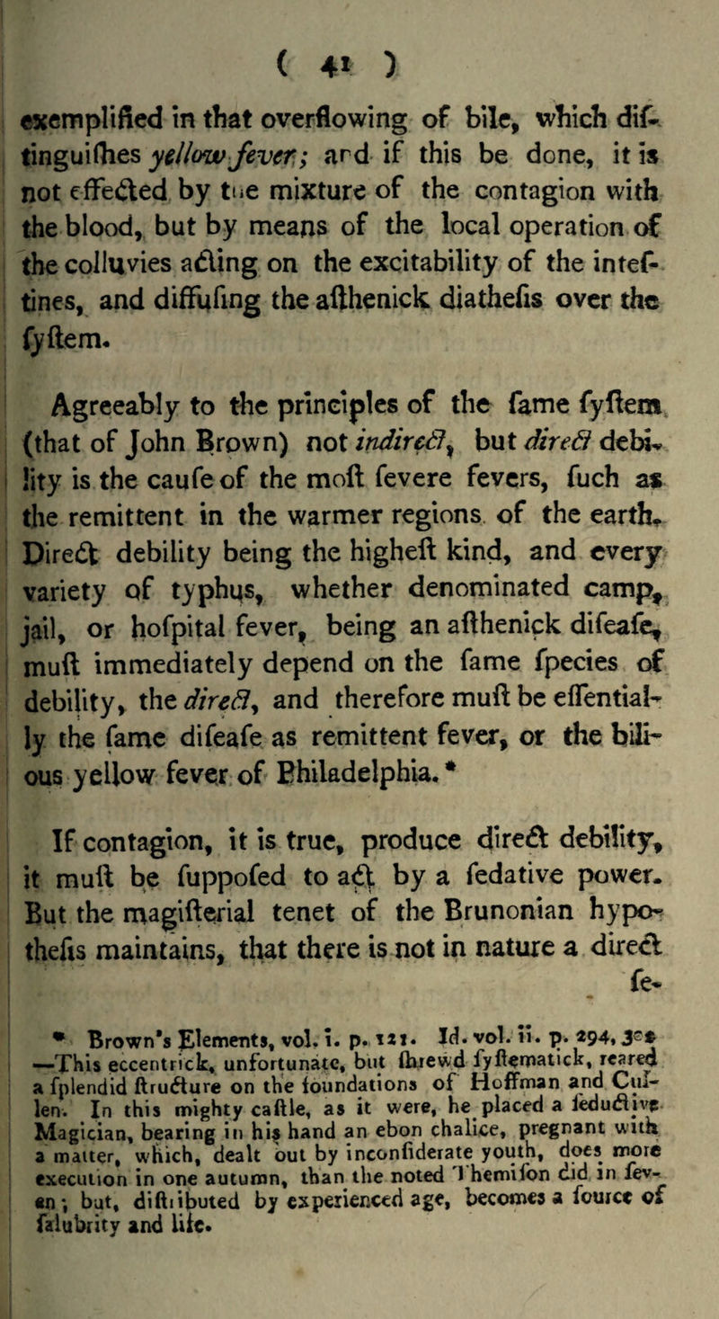 ( 4» ) cxempliftcd in that overflowing of bile, which dif^ ting ui flies yellow fever,; ard if this be done, it is not cfFe<ited, by tue mixture of the contagion with the blood, but by means of the local operation of tbecolluvies ading on the excitability of the intef* tines, and difFufing the afthenick diathefis over the fyftem. Agreeably to the principles of the fame fyfiem. (that of John Brown) not indir^^ but dire& debu. !ity is the caufeof the moft fevere fevers, fuch as the remittent in the warmer regions of the earths Direct debility being the higheft kind, and every variety of typhqs, whether denominated camp^ jail, or hofpital fever, being an afthenick difeafe, muft immediately depend on the fame fpecies of debility, xhtdiredy and therefore muft be eflential- ly the fame difeafe as remittent fever, or the bili¬ ous yellow fever, of Bhiladelph’ia, • If contagion, It Is true, produce dire£t debility, it muft be fuppofed to a^ by a fedative power. But the magifterial tenet of the Brunonian hypo^ thefts maintains, timt there is not in nature a dire<ft fe* • Brown’s Elements, vol. 1. p. ^*1* Id. vol. n. —THU eccentrick, unfortunate, but ftuewd fyfternatUk, rcar^ a fplendid ftru<fture on the toundations of Hoffman and Cm- len. In this mighty caftle, as it were, he placed a leductive- Magician, bearing in hif hand an ebon chalice, pregnant wua a matter, which, dealt out by inconliderate youth, d^s nmre execution in one autumn, than the noted 1 hemilbn did in lev-. «n *, but, diftiibuted by experienced age, becomes a fouice cf faiubrity and Uie*