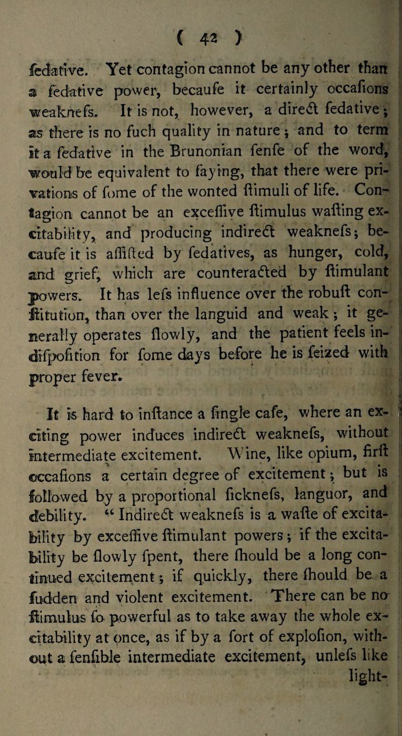 fcdative. Yet contagion cannot be any other than 3 fed^tive power, becaufe it certainly occafions weaknefs. It is not, however, a dired fedative ; as there is no fuch quality in nature; and to term it a fedative in the Brunonian fenfe of the word^ would be equivalent to faying, that there were pri¬ vations of fome of the wonted ftimuli of life. Con¬ tagion cannot be an excefiive ftimulus wafting ex¬ citability, and producing indiredl weaknefs; be¬ caufe it is aflifted by fedatives, as hunger, cold, and grief, which are counteraded by ftimulant powers. It has lefs influence over the robuft con- ftitution, than over the languid and weak; it ge¬ nerally operates flowly, and the patient feels in- dif^fition for fome days before he is feized with proper fever. t j It is hard to inftance a fingle cafe, where an ex- ;i citing power induces indiredt weaknefs, without intermediate excitement. Wine, like opium, firft occafions a certain degree of excitement; but is followed by a proportional ficknefs, languor, and debility. ‘‘ Indiredt weaknefs is a wafte of excita^ bility by excefiive ftimulant powers; if the excita¬ bility be flowly fpent, there fliould be a long con¬ tinued exciternent; if quickly, there Ihould be a fudden and violent excitement. The^e can be no ftimulus fo powerful as to take away the whole ex¬ citability at once, as if by a fort of explofion, with¬ out a fenfible intermediate excitement, unlefs like light-