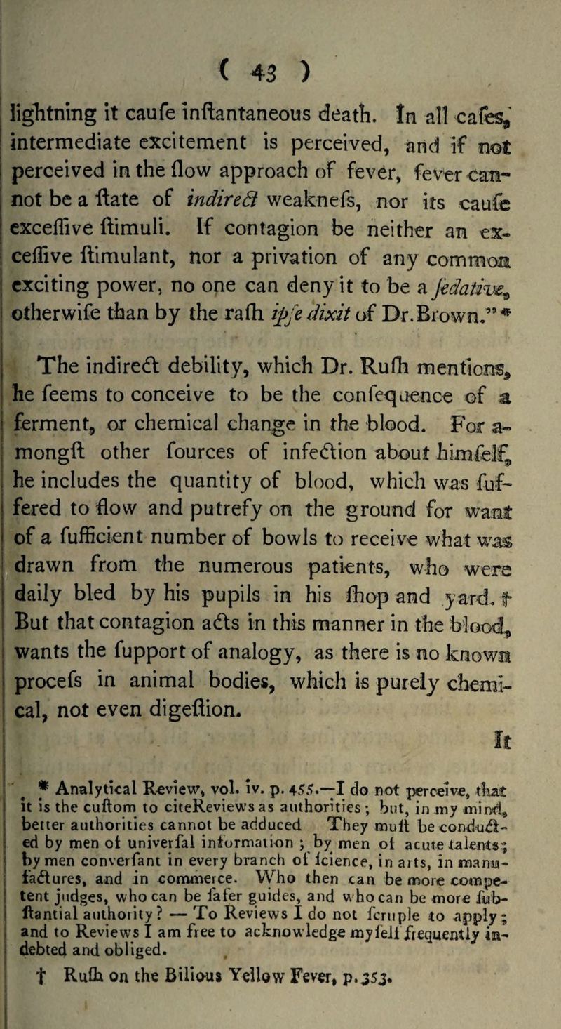 I liglitning it caufe inftantaneous death. In all cafes, j intermediate excitement is perceived, and if not ! perceived in the flow approach of fever, fever can- I not be a ftate of indited weaknefs, nor its caufc exceflive ftimuli. If contagion be neither an ex- ceflive ftimulant, nor a privation of any common j exciting power, no one can deny it to be a Jedaiive^ i otherwife than by the rafli ij^jedixit of Dr.Brown.'”* I The indiredl debility, which Dr. Rufh mentions, : he feems to conceive to be the confcqaence of a i ferment, or chemical change in the blood. For a- : mongfl; other fources of infedion about himlelf, , he includes the quantity of blood, which was fuf- i fered to flow and putrefy on the ground for want i of a fufficient number of bowls to receive what was i drawn from the numerous patients, who were j daily bled by his pupils in his fhop and yard, f i But that contagion ads in this manner in the blood, I wants the fupport of analogy, as there is no known I procefs in animal bodies, which is purely cbemi- ; cal, not even digefliom i ♦ Analytical Review, vol. iv. p. 455.-1 do not perceive, tliat i it is the cuftom to citeReviews as authorities ; but, in my mind, I better authorities cannot be adduced They mull becondu^- ; ed by men ot univerfal intormaiion ; by^ men ot acute talents; ' by men converfani in every branch of Icience, in arts, in manu- j ladlures, and in commerce. Vyho then can be more compe- I tent judges, who can be fafer guides, and who can be more fub- I llantial authoiity? — To Reviews I do not fcniple to apply; . and to Reviews I am free to acknowledge myleJi frequently ia- ‘ debted and obliged. t Rufli on the Bilious Yellow Fever, p.:35j.