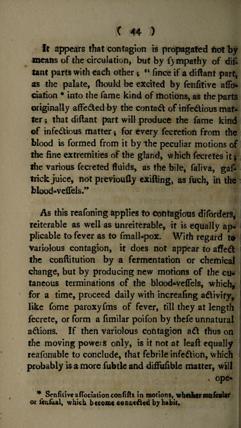 It Sjjpears that contagion is propagated tiotby means of the circulation, but by f) mpathy of difi lant parts with each other; “ fince if a diftant part, as the palate, fhouid be excited by fenfitive aflb* elation • into the fame kind of motions, as the parts originally affedted by the contact of infedious mat¬ ter ; that diftant part will produce the fame kind of infedious matter 5 for every fecretion from the blood is formed from it by the peculiar motions of the fine extremities of the gland, which fecretes it 5 the various fecreted fluids, as the bile, faliva, gaf^ trick juice, not previoufly exifting, as fuch, iti the blood-veffels/* As this reafoning applies to contagious diforders^ rciterable as well as unreiterable, it is equally ap¬ plicable to fever as to fmalbpox. With regard to ^ Variolous contagion, it docs not appear to affed ' the conftitution by a fermentation or chemical i change, but by producing new motions of the cu^ ; tancous terminations of the blood^velTels, which, * for a time, proceed daily with increafing adivify, like fome paroxyfms of fever, till they at length ' fccrete, or form a fimilar poifon by thefe unnatural | adions. If then variolous contagion ad thus on the moving powers only, is it not at leaft equally I reafonabic to conclude, that febrile infedion, which probably is a more fubtle and diftiifibie matter, will . ope* * Senfitlveanbciationconiifts in motions, wht^ermuloflar or icniual, which become oosneded byhebit.