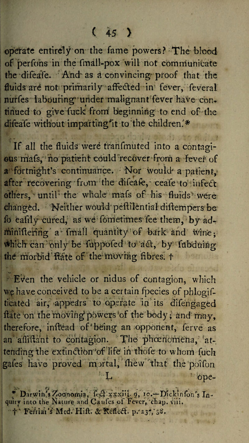 operate entirely’on-the fame powers? The blood of perfohs in the fmail-pox will not cbmrriuhicate the difeafe. ’' And as convincing^ proof that the fluids arb not'primarily' affedled ‘in’ fever,'feveral nirrfes' labOuHng'mrider 'malignant'fever have cbn* tihued to give fuck from'beginning’to end of the difeaTe witbout impa’rting^it to‘the children.'* If all the fluids'were trahfmiited into a contam- O ous rnafs, ho patiehf could Tecover ’frorn a Hfevet of a fortnight’s contirniahce. - Nor would* a pafrenV after recovering from the difeafe,' ceafe to infebt others, until* the' whole mafs of his ■•fluids'^ were changed. Neither wouid' peftilential diflernpers be fo feafily'Cured,* as wbTbrrietitnes’Tee them, by ad- rhihl'fleHhg' a fmall quantity‘ of bark and' iVine; \^hli:h Can 'Only’ bei 'faippofed' id ‘adl, * by fnbduing the morbid’ft^’te of the'mmdng fibres- t ' EVen the vehicle or nidus of contagion, which w,^ have conceived to be a certain fpecies of phlogif- ticated 'air, ^ppegtrs'' to operate ip' its difengaged flate bn‘ the 'moving powers Of the body; and' may, therefore, inftead of^being an opponent,' ferve as an‘ aflifiaTii to’ Coritagion. “ The phoertbmeha, 'at- terrding ^he extinbliOn 'of 'life ih'tltofe to whorn fuch ;gafes Have proved nfoftal, fliew'That* the'poifon L ' 'ope- ■ * Dirwihfs ^oa;nomi?i,Tr(5l'o{Xx;iU. 5, ic. T^DlclcinTon's In¬ quiry into the Naiure and Caufesjuf Fever,. chap. viii. i t' F’erriaV^ Med. Hlft. & ^c'fledf. p.'23'/,’S2*